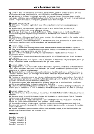www.betaconcursos.com
D) O Estado deve ser considerado responsável, objetivamente, por todo crime que resulta em dano
material para a vítima, pressupondo-se a sua omissão no dever de prestar segurança.
E) Não apenas as hipóteses de ofensa à reputação, dignidade e imagem da pessoa podem ensejar
indenização a título de responsabilidade civil do Estado. Também a dor pela morte, em circunstâncias que
atraem a responsabilidade do poder público, pode ser objeto de indenização.
07 Assinale a opção correta.
A) O Ministério Público tem legitimidade para defender judicialmente interesses das populações
indígenas.
B) Ao estabelecer que o Ministério Público é o titular da ação penal pública, a Constituição
implicitamente proíbe, entre nós, a ação penal privada.
C) Em função do princípio da unidade do Ministério Público, atos próprios de membro do Ministério
Público Federal podem ser praticados por membro do Ministério Público estadual, no impedimento
daquele.
D) Ao Ministério Público cabe a defesa da ordem jurídica e dos interesses sociais; é-lhe vedada, porém,
a defesa de interesses individuais quaisquer.
E) Nos termos da jurisprudência pacificada, o Ministério Público pode, prescindindo de ordem judicial,
determinar a quebra do sigilo bancário de pessoa sob a sua investigação.
08 Assinale a opção correta.
A) Todas as deliberações do Congresso Nacional estão sujeitas a veto do Presidente da República.
B) Dáse o chamado veto tácito quando o Presidente da República permanece inerte durante o prazo de
que dispõe para vetar ou sancionar o projeto de lei.
C) Cabe ao Presidente do Supremo Tribunal Federal sancionar projetos de lei do interesse da
magistratura federal.
D) O Presidente da República pode vetar um parágrafo de um artigo de um projeto de lei, sem vetar
todo o artigo.
E) O Congresso Nacional pode rejeitar o veto do Presidente da República a um projeto de lei, desde que
assim o delibere até o final da sessão legislativa em que o veto ocorreu.
09 Assinale a opção correta.
A) O Legislativo não pode dispor sobre matéria da iniciativa legislativa privativa do Chefe do Executivo
sem a provocação deste, nem pode fixar prazo para que o Chefe do Executivo apresente projeto de lei
sobre tema da iniciativa privativa deste.
B) O projeto de lei da iniciativa privativa do Presidente da República pode sofrer qualquer emenda no
Congresso Nacional, desde que a inovação não aumente o total das despesas da União, previsto na lei
orçamentária anual.
C) Pacificou-se o entendimento de que não sofre de inconstitucionalidade a lei resultante de projeto de
lei apresentado por parlamentar, versando matéria da iniciativa privativa do Chefe do Executivo, desde
que tenha sido sancionada pelo Presidente da República.
D) A medida provisória pode ser editada com relação a matéria que se inclui no âmbito da iniciativa
legislativa reservada ao Poder Legislativo ou ao Poder Judiciário.
E) A Constituição Federal não pode ser emendada por proposta de membros do Congresso Nacional em
matéria que, no plano legal, se situa no âmbito da iniciativa legislativa privativa do Chefe do Executivo.
10 Assinale a opção correta.
A) Durante a vigência do seu mandato, o Senador ou o Deputado Federal está livre de qualquer espécie
de prisão.
B) Somente depois de obtida licença da Câmara dos Deputados, o membro dessa Casa do Congresso
Nacional pode ser processado por crime comum.
C) Nos crimes comuns, o Deputado Federal e o Senador são processados pelo Superior Tribunal de
Justiça, nos crimes de responsabilidade, pelo Supremo Tribunal Federal.
D) A proteção resultante da garantia da imunidade em sentido material dos Deputados Federais e
Senadores por suas palavras e opiniões limitase aos casos em que expendidas no exercício do mandato
ou em razão deste.
E) Iniciado o processo criminal contra o Senador ou o Deputado Federal, o processo não poderá ser
sustado pela Casa Legislativa a que pertence o réu.
RESPOSTAS
Questão 1 alternativa D
Questão 2 alternativa C
Questão 3 alternativa B
Questão 4 alternativa A
Questão 5 alternativa E
 