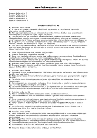 www.betaconcursos.com
Questão 6 alternativa E
Questão 7 alternativa A
Questão 8 alternativa D
Questão 9 alternativa A
Questão 10 alternativa D
Direito Constitucional 72
01 Assinale a opção correta.
A) A característica da raça da pessoa não pode ser tomada pela lei como fator de tratamento
diferenciado entre brasileiros.
B) Fere o princípio da isonomia que a lei estabeleça limites mínimos de altura para candidatos em
concurso público, qualquer que seja o cargo a ser provido.
C) Uma vez verificado que o legislador não estendeu certa vantagem financeira a uma categoria
funcional análoga à que foi contemplada expressamente pela lei com a benesse, ao Judiciário compete,
em princípio, corrigir o vício da quebra da isonomia, realizando a extensão da vantagem omitida pela lei.
D) O legislador pode fixar limites etários máximos para a admissão de pessoal no serviço público em
atenção à natureza das atribuições do cargo a ser preenchido.
E) Fere o princípio da isonomia que a Administração Pública recuse a um particular o mesmo tratamento
que vinha sendo dispensado aos administrados ao longo do tempo, mesmo que passe a entender que
aquele tratamento é ilegal.
02 Sobre o sigilo bancário e fiscal, assinale a opção correta.
A) Trata-se de garantia fundamental absoluta.
B) Como nem o sigilo bancário nem o sigilo fiscal estão previstos expressamente na Constituição como
direitos fundamentais, não podem ser assim tratados pelos tribunais.
C) Não constitui quebra do sigilo fiscal que o órgão fazendário divulgue na imprensa o nome dos maiores
contribuintes investigados por inadimplência das obrigações tributárias.
D) Apenas o Poder Judiciário pode determinar a quebra dos sigilos fiscal e bancário de alguém.
E) É possível a quebra do sigilo bancário e fiscal de um cidadão, mesmo antes de ele ser formalmente
acusado de fato definido como crime.
03 Assinale a opção correta.
A) Normas de direitos fundamentais podem criar deveres e obrigações não somente para o Estado como
também para o particular.
B) Todas as normas de direitos fundamentais são aptas, por si mesmas, para gerar pretensões exigíveis
em juízo.
C) Os direitos sociais previstos na Constituição em vigor não podem ser considerados direitos
fundamentais.
D) Somente podem ser considerados titulares de direito fundamental os brasileiros ou os estrangeiros
aqui residentes que tenham atingido a maioridade.
E) Os direitos fundamentais são irrenunciáveis, o que significa dizer que é inadmissível a auto-limitação,
mesmo que temporária e para finalidades específicas, do exercício de um direito fundamental.
04 Assinale a opção correta.
A) Não se admite hipótese de lei retroativa no sistema constitucional em vigor.
B) Uma lei desarrazoada pode ser considerada ofensiva à garantia constitucional do devido processo
legal.
C) Como regra geral, pode-se invocar a garantia constitucional do direito adquirido, para se escapar da
incidência de uma norma editada pelo poder constituinte originário.
D) Porque o confisco de bens é proibido entre nós, o legislador não pode instituir pena de perda de
bens.
E) No conflito entre o direito constitucional de liberdade de expressão e o direito constitucional à
intimidade, este último deve invariavelmente prevalecer.
05 Assinale a opção correta.
A) Tanto o brasileiro, nato ou naturalizado, como o estrangeiro residente no Brasil podem propor ação
popular, na defesa do patrimônio público contra atos administrativos contrários à moralidade
administrativa.
B) Somente por fato definido como crime alguém pode ser preso, no atual regime constitucional.
C) Somente por ordem de autoridade judiciária alguém pode ser preso, no atual regime constitucional.
D) Somente por decisão judicial uma associação pode ser compulsoriamente dissolvida.
E) Toda desapropriação deve ser precedida de justa indenização.
06 A respeito da associação profissional ou sindical, é correto afirmar:
 