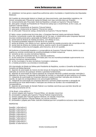 www.betaconcursos.com
E) estabelecer normas gerais e especificas autônomas sobre imunidades e impedimentos dos Deputadas
Estaduais
06 O pedido de intervenção federal no Estado por descumprimento, pela Assembléia Legislativa, de
liminar concedida pelo Tribunal de Justiça do Estado num caso concreto deve ser Proposto
A) exclusivamente pelo Procurador Geral da República e dirigido ao Supremo Tribunal Federal.
B) pela parte e dirigido ao Presidente do Tribunal de Justiça que o encaminhará, se for a caso, ao
Supremo Tribunal Federal.
C) pela parte, diretamente ao Supremo Tribunal Federal.
D) pela parte, diretamente ao Superior Tribunal de Justiça.
E) ex oficio pelo Tribunal de Justiça, diretamente ao Supremo Tribunal Federal.
07 Após o prazo constitucional de trinta dias, o Congresso Nacional rejeita parcialmente Medida
Provisória, convertendo a parte não rejeitada em lei. No caso, a inobservância pelo Congresso Nacional
do prazo constitucional para a apreciação da Medida Provisória gera a
A) perda total da eficácia da medida provisória, com efeitos ex tunc.
B) inconstitucionalidade material e formal da lei em questão.
C) perda da eficácia, com efeitos ex tunc, apenas da parte da medida provisória não convertida em lei.
D) perda total da eficácia da medida provisória, apenas a partir da promulgação da lei.
E) inviabilidade jurídica da promulgação, pelo Executivo, da lei em questão.
08 Conforme a Constituição brasileira e a jurisprudência do Supremo Tribunal Federal, dentre os atos
sujeitos ao controle concentrado de constitucionalidade no Brasil incluem-se
A) somente as leis e as atos normativos federais.
B) a lei, ainda que meramente formal, e o decreto autônomo.
C) as leis anteriores à Constituição, fulminadas pelo vício da inconstitucionalidade superveniente e os
decretos normativos regulamentares.
D) as leis municipais e os atos normativos municipais e estaduais.
E) a medida provisório e as emendas à Constituição.
09 A decretação do Estado de Defesa pelo Presidente da República, ouvidos o Conselho da República e o
Conselho de Defesa Nacional
A) depende de autorização da maioria de dois terços do Congresso Nacional e poderá acarretar
restrições ao exercício de quaisquer direitos e garantias fundamentais.
B) depende de autorização da maioria absoluta do Congresso Nacional e poderá acarretar restrições à
liberdade de imprensa, a suspensão da liberdade de reunião e a requisição de bens públicos ou privados.
C) independe de autorização do Congresso Nacional e poderá acarretar restrições aos direitos de
reunião, de sigilo de correspondência e de comunicação telefônica.
D) independe de autorização do Congresso Nacional e somente poderá acarretar a obrigação de
permanência em local determinado e restrições aos direitos de reunião e de inviolabilidade de
correspondência.
E) depende de autorização do Senado Federal e as medidas coercitivas que acarretar deverão ser
definidas previamente em lei.
10 No Brasil, crime político é
A) sempre julgado pelo Superior Tribunal Militar, em decisão irrecorrível.
B) processado e julgado pelo Supremo Tribunal Federal originariamente.
C) sempre julgado pelo Tribunal Superior Eleitoral, em decisão irrecorrível.
D) julgado pelo Supremo Tribunal Federal, em recurso ordinária.
E) processado e julgado pelo Poder Judiciário Estadual,que tem competência exclusiva nesta matéria.
RESPOSTAS
Questão 1 alternativa A
Questão 2 alternativa D
Questão 3 alternativa E
Questão 4 alternativa D
Questão 5 alternativa C
Questão 6 alternativa B
Questão 7 alternativa A
Questão 8 alternativa E
Questão 9 alternativa C
Questão 10 alternativa D
Direito Constitucional 08
 