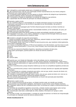 www.betaconcursos.com
A) é obrigatória a autorização estatal para a fundação de sindicato.
B) não é possível haver mais de uma organização sindical representativa de uma mesma categoria
profissional numa mesma base territorial.
C) os sindicatos podem defender em juízo apenas os direitos coletivos da categoria que representam,
não podendo defender direitos individuais dos sindicalizados.
D) é compulsória a filiação do trabalhador ao sindicato da categoria a que pertence.
E) o aposentado não tem direito de participar de sindicato profissional.
07 Assinale a opção correta.
A) Se o brasileiro adquiriu a nacionalidade de um Estado estrangeiro porque as normas deste
condicionam a permanência no seu território à aquisição da sua nacionalidade, não perderá a
nacionalidade brasileira.
B) Os portugueses em passagem pelo Território Nacional gozam de todos os direitos inerentes ao
brasileiro naturalizado.
C) O brasileiro nato ou naturalizado perde a nacionalidade brasileira, se for condenado, em juízo, por
atividade nociva ao interesse nacional.
D) A Constituição Federal não admite hipótese de dupla nacionalidade originária de brasileiro.
E) O legislador é livre para, a seu critério, estabelecer os cargos da Administração Pública que devem
ser preenchidos exclusivamente por brasileiros natos.
08 Considere a situação dos seguintes personagens:
I. X nasceu em Brasília, quando os seus pais, argentinos, estavam lotados na nossa Capital, na condição
de agentes diplomáticos da República Argentina.
II. Y é português, tendo vindo morar no Brasil há mais de quinze anos, aqui residindo ininterruptamente.
Nunca sofreu condenação penal.
III. Z nasceu na República Argentina. É filho de pai argentino e de mãe brasileira, que fora morar no país
vizinho por motivos particulares. Z, há um ano, mora no Brasil, mas nunca optou pela nacionalidade
brasileira.
IV. W, que era nacional da República Argentina, naturalizou-se brasileiro há dois anos.
Desses quatro personagens, quantos podem ser oficiais do Exército brasileiro?
A) um
B) dois
C) três
D) todos
E) nenhum deles
09 Suponha que, num Estado da Federação, tenha sido editada uma lei, estabelecendo que os
supermercados são responsáveis civilmente - ou seja, devem indenizar os prejudicados - pelos furtos e
roubos de veículos estacionados em vagas próximas ao estabelecimento comercial. À vista disso, assinale
a opção correta.
A) A lei é inconstitucional, porque disciplina matéria que se inclui na competência legislativa privativa da
União.
B) A lei é inconstitucional, porque o tema é tipicamente municipal, devendo ser regulado pelo legislador
do Município.
C) A lei foi editada por entidade competente para tanto, uma vez que, sendo o assunto de direito civil,
tanto o Estado como a União podem legislar sobre ele.
D) O Estado é competente para legislar sobre o tema, uma vez que, sendo de direito civil, inclui-se na
lista das matérias da competência residual dos Estados-membros.
E) A lei somente poderá ser tida como constitucional, se houver sido aprovada pela Assembléia
Legislativa como lei complementar.
10 Assinale a opção correta.
A) Em virtude da autonomia de que goza, um Estado-membro pode, por decisão que compete
exclusivamente à sua Assembléia Legislativa, desmembrar-se para formar outros Estados-membros.
B) O legislador federal não tem competência para influir no processo de criação ou desmembramento de
Municípios.
C) No âmbito da competência legislativa concorrente, o Estado-membro pode legislar sobre normas
gerais, se a União não o houver feito, ou, se o houver feito, em caráter suplementar.
D) A Constituição veda toda a colaboração da União, Estados e Municípios com igrejas e cultos
religiosos.
E) Incumbe à União, com exclusividade, o combate às causas da pobreza e os fatores de marginalização
e a promoção da integração social dos setores desfavorecidos.
Direito Constitucional 72
 
