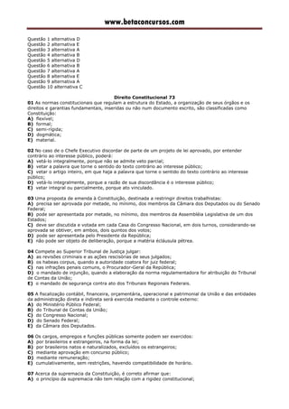 www.betaconcursos.com
Questão 1 alternativa D
Questão 2 alternativa E
Questão 3 alternativa A
Questão 4 alternativa B
Questão 5 alternativa D
Questão 6 alternativa B
Questão 7 alternativa A
Questão 8 alternativa E
Questão 9 alternativa A
Questão 10 alternativa C
Direito Constitucional 73
01 As normas constitucionais que regulam a estrutura do Estado, a organização de seus órgãos e os
direitos e garantias fundamentais, inseridas ou não num documento escrito, são classificadas como
Constituição:
A) flexível;
B) formal;
C) semi-rígida;
D) dogmática;
E) material.
02 No caso de o Chefe Executivo discordar de parte de um projeto de lei aprovado, por entender
contrário ao interesse público, poderá:
A) vetá-lo integralmente, porque não se admite veto parcial;
B) vetar a palavra que torne o sentido do texto contrário ao interesse público;
C) vetar o artigo inteiro, em que haja a palavra que torne o sentido do texto contrário ao interesse
público;
D) vetá-lo integralmente, porque a razão de sua discordância é o interesse público;
E) vetar integral ou parcialmente, porque ato vinculado.
03 Uma proposta de emenda à Constituição, destinada a restringir direitos trabalhistas:
A) precisa ser aprovada por metade, no mínimo, dos membros da Câmara dos Deputados ou do Senado
Federal;
B) pode ser apresentada por metade, no mínimo, dos membros da Assembléia Legislativa de um dos
Estados;
C) deve ser discutida e votada em cada Casa do Congresso Nacional, em dois turnos, considerando-se
aprovada se obtiver, em ambos, dois quintos dos votos;
D) pode ser apresentada pelo Presidente da República;
E) não pode ser objeto de deliberação, porque a matéria écláusula pétrea.
04 Compete ao Superior Tribunal de Justiça julgar:
A) as revisões criminais e as ações rescisórias de seus julgados;
B) os habeas corpus, quando a autoridade coatora for juiz federal;
C) nas infrações penais comuns, o Procurador-Geral da República;
D) o mandado de injunção, quando a elaboração da norma regulamentadora for atribuição do Tribunal
de Contas da União;
E) o mandado de segurança contra ato dos Tribunais Regionais Federais.
05 A fiscalização contábil, financeira, orçamentária, operacional e patrimonial da União e das entidades
da administração direta e indireta será exercida mediante o controle externo:
A) do Ministério Público Federal;
B) do Tribunal de Contas da União;
C) do Congresso Nacional;
D) do Senado Federal;
E) da Câmara dos Deputados.
06 Os cargos, empregos e funções públicas somente podem ser exercidos:
A) por brasileiros e estrangeiros, na forma da lei;
B) por brasileiros natos e naturalizados, excluídos os estrangeiros;
C) mediante aprovação em concurso público;
D) mediante remuneração;
E) cumulativamente, sem restrições, havendo compatibilidade de horário.
07 Acerca da supremacia da Constituição, é correto afirmar que:
A) o princípio da supremacia não tem relação com a rigidez constitucional;
 