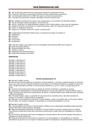www.betaconcursos.com
B) não há distinção essencial entre supremacia material e supremacia formal;
C) a doutrina reconhece a supremacia material até nas constituições costumeiras;
D) na Constituição brasileira de 1988 não vigora o princípio da supremacia;
E) o princípio da supremacia impede a alteração do texto constitucional.
08 São vedações constitucionais comuns aos magistrados e aos membros do Ministério Público:
A) exercer atividade político partidária, na forma da lei;
B) exercer, ainda que em disponibilidade, qualquer outra função pública, salvo uma de magistério;
C) receber honorários, percentuais ou custas processuais, salvo em casos previstos em lei;
D) residir na respectiva comarca;
E) integrar os Tribunais através do ''quinto constitucional''.
09 A legitimação do Ministério Público para a propositura da ação civil pública é:
A) subsidiária;
B) privativa;
C) exclusiva;
D) concorrente;
E) excepcional.
10 O servidor público que praticar ato de improbidade administrativa NÃO ficará sujeito a:
A) perda da função pública;
B) indisponibilidade dos bens;
C) ressarcir o erário;
D) suspensão dos direitos políticos;
E) prisão administrativa provisória.
RESPOSTAS
Questão 1 alternativa E
Questão 2 alternativa C
Questão 3 alternativa D
Questão 4 alternativa A
Questão 5 alternativa C
Questão 6 alternativa A
Questão 7 alternativa C
Questão 8 alternativa B
Questão 9 alternativa D
Questão 10 alternativa E
Direito Constitucional 74
01 Assinale a opção correta:
A) Nos termos da jurisprudência do Supremo Tribunal Federal, o controle incidental perante os Tribunais
exige que, toda vez que renovado pedido de declaração de inconstitucionalidade em relação à mesma lei,
deve o órgão fracionário submeter a controvérsia ao plenário ou, se for o caso, ao órgão especial da
Corte.
B) O direito pré-constitucional pode ser objeto de controle incidental ou abstrato de normas.
C) Declarada incidentalmente a inconstitucionalidade de uma lei pelo Supremo Tribunal Federal, pode o
órgão fracionário de Tribunal de Justiça deixar de aplicar o referido diploma sem observância da chamada
''reserva de plenário''.
D) O Senado Federal, após a suspensão da execução da lei inconstitucional, não está impedido de
revogar ou modificar o referido ato de suspensão.
E) Segundo a jurisprudência do Supremo Tribunal Federal, a ação civil pública não é instrumento idôneo
para se obter, em qualquer hipótese, a declaração de inconstitucionalidade de uma lei.
02 Assinale a opção correta:
A) A jurisprudência do Supremo Tribunal Federal enfatiza que as disposições protegidas pelas cláusulas
pétreas não podem sofrer qualquer alteração.
B) Segundo orientação dominante no Supremo Tribunal Federal, os direitos assegurados em tratado
internacional firmado pelo Brasil têm hierarquia constitucional e estão ipso jure protegidos por cláusula
pétrea.
C) Os direitos e garantias individuais protegidos por cláusula pétrea são somente aqueles elencados no
catálogo de direitos individuais.
D) Segundo entendimento dominante na doutrina e na jurisprudência, a introdução de um sistema
parlamentar de governo ou do regime monárquico pode ser realizada por simples Emenda Constitucional.
 