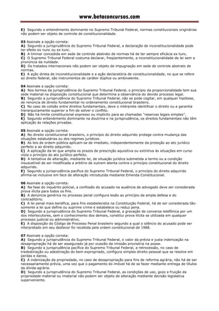 www.betaconcursos.com
E) Segundo o entendimento dominante no Supremo Tribunal Federal, normas constitucionais originárias
não podem ser objeto de controle de constitucionalidade.
03 Assinale a opção correta:
A) Segundo a jurisprudência do Supremo Tribunal Federal, a declaração de inconstitucionalidade pode
ter efeito ex nunc ou ex tunc.
B) A liminar concedida em sede de controle abstrato de normas há de ter sempre eficácia ex tunc.
C) O Supremo Tribunal Federal costuma declarar, freqüentemente, a inconstitucionalidade de lei sem a
pronúncia da nulidade.
D) Os tratados internacionais não podem ser objeto de impugnação em sede de controle abstrato de
normas.
E) A ação direta de inconstitucionalidade e a ação declaratória de constitucionalidade, no que se refere
ao direito federal, são instrumentos de caráter dúplice ou ambivalente.
04 Assinale a opção correta:
A) Nos termos da jurisprudência do Supremo Tribunal Federal, o princípio da proporcionalidade tem sua
sede material na disposição constitucional que determina a observância do devido processo legal.
B) Segundo a jurisprudência do Supremo Tribunal Federal, não se pode cogitar, em qualquer hipótese,
de renúncia de direito fundamental no ordenamento constitucional brasileiro.
C) No caso de colisão entre direitos fundamentais, deve o intérprete identificar o direito ou a garantia
hierarquicamente superior a fim de solver o conflito.
D) Não há limite constitucional expresso ou implícito para as chamadas ''reservas legais simples''.
E) Segundo entendimento dominante na doutrina e na jurisprudência, os direitos fundamentais não têm
aplicação às relações privadas.
05 Assinale a opção correta:
A) No direito constitucional brasileiro, o princípio do direito adquirido protege contra mudança das
situações estatutárias ou dos regimes jurídicos.
B) As leis de ordem pública aplicam-se de imediato, independentemente da proteção ao ato jurídico
perfeito e ao direito adquirido.
C) A aplicação da lei que amplia os prazos de prescrição aquisitiva ou extintiva às situações em curso
viola o princípio do ato jurídico perfeito.
D) A tentativa de alteração, mediante lei, de situação jurídica submetida a termo ou a condição
insuscetível de ser modificada a arbítrio de outrem atenta contra o princípio constitucional do direito
adquirido.
E) Segundo a jurisprudência pacífica do Supremo Tribunal Federal, o princípio do direito adquirido
afirma-se inclusive em face de alteração introduzida mediante Emenda Constitucional.
06 Assinale a opção correta:
A) Na fase do inquérito policial, a confissão do acusado na ausência de advogado deve ser considerada
prova ilícita para todos os fins.
B) A denúncia genérica no processo penal configura lesão ao princípio da ampla defesa e do
contraditório.
C) A lei penal mais benéfica, para fins estabelecidos na Constituição Federal, há de ser considerada tão-
somente a lei que define ou suprime crime e estabelece ou reduz pena.
D) Segundo a jurisprudência do Supremo Tribunal Federal, a gravação de conversa telefônica por um
dos interlocutores, sem o conhecimento dos demais, constitui prova ilícita se utilizada em qualquer
processo judicial ou administrativo.
E) A disposição do Código de Processo Penal brasileiro segundo a qual o silêncio do acusado pode ser
interpretado em seu desfavor foi recebida pela ordem constitucional de 1988.
07 Assinale a opção correta:
A) Segundo a jurisprudência do Supremo Tribunal Federal, o valor da prévia e justa indenização na
desapropriação há de ser assegurado já por ocasião da imissão provisória na posse.
B) Segundo a jurisprudência pacífica do Supremo Tribunal Federal, a retrocessão, no caso de
tredestinação ou adestinação do bem expropriado, configura simples direito pessoal que se resolve em
perdas e danos.
C) A indenização da propriedade, no caso de desapropriação para fins de reforma agrária, não há de ser
necessariamente prévia, uma vez que o pagamento do imóvel há de se fazer mediante entrega de títulos
da dívida agrária.
D) Segundo a jurisprudência do Supremo Tribunal Federal, as condições de uso, gozo e fruição da
propriedade material ou imaterial não podem ser objeto de alteração mediante decisão legislativa
superveniente.
 