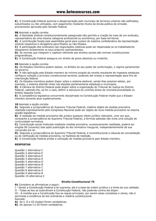 www.betaconcursos.com
E) A Constituição Federal autoriza a desapropriação pelo município de terrenos urbanos não edificados,
subutilizados ou não utilizados, com pagamento mediante títulos da dívida pública de emissão
previamente aprovada pelo Senado Federal.
08 Assinale a opção correta:
A) A liberdade sindical constitucionalmente assegurada não permite a criação de mais de um sindicato,
representativo de uma mesma categoria profissional ou econômica, por base territorial.
B) A contribuição fixada pela assembléia geral para custeio do sistema confederativo da representação
sindical respectiva é obrigatória para filiados ou não-filiados.
C) A participação dos sindicatos nas negociações coletivas pode ser dispensada se os trabalhadores
designarem diretamente os seus próprios representantes.
D) As normas que integram o capítulo referente aos direitos sociais são normas constitucionais
programáticas.
E) A Constituição Federal assegura um direito de greve absoluto ou irrestrito.
09 Assinale a opção correta:
A) Os Estados-membros podem adotar, no âmbito do seu poder de conformação, o regime parlamentar
de governo.
B) A não-aplicação pelo Estado-membro do mínimo exigido da receita resultante de impostos estaduais
configura violação a princípio constitucional sensível, podendo dar ensejo a representação para fins de
intervenção federal.
C) Os Estados-membros podem dispor sobre o sistema eleitoral, sendo-lhes possível adotar, por
exemplo, o sistema distrital misto nas eleições parlamentares estaduais e municipais.
D) A Câmara do Distrito Federal pode dispor sobre a organização do Tribunal de Justiça do Distrito
Federal, cabendo-lhe, se for o caso, definir a estrutura do controle direto de inconstitucionalidade no
âmbito daquela Corte.
E) A competência legislativa concorrente disciplinada na Constituição Federal impõe que o Estado-
membro somente atue supletivamente.
10 Assinale a opção correta:
A) Segundo a jurisprudência do Supremo Tribunal Federal, matéria objeto de medida provisória
rejeitada expressamente pelo Congresso Nacional pode ser objeto de nova medida provisória na mesma
sessão legislativa.
B) A reedição de medida provisória não produz qualquer efeito jurídico relevante, uma vez que,
consoante a jurisprudência do Supremo Tribunal Federal, a fórmula adotada não evita uma solução de
continuidade normativa.
C) Contribuição social instituída mediante medida provisória, sucessivamente reeditada, poderá ser
exigida 90 (noventa) dias após publicação do ato normativo inaugural, independentemente de sua
conversão em lei.
D) Segundo a jurisprudência do Supremo Tribunal Federal, é inconstitucional a cláusula de convalidação
ou de ratificação de medida provisória, na hipótese de reedição.
E) A Constituição Federal proíbe a utilização de medida provisória pelo Estado-membro.
RESPOSTAS
Questão 1 alternativa C
Questão 2 alternativa E
Questão 3 alternativa E
Questão 4 alternativa A
Questão 5 alternativa D
Questão 6 alternativa B
Questão 7 alternativa C
Questão 8 alternativa A
Questão 9 alternativa B
Questão 10 alternativa C
Direito Constitucional 75
01 Considere as afirmativas a seguir:
I - Sendo a Constituição Federal a lei suprema, ela é a base da ordem jurídica e a fonte de sua validade.
II - Todas as leis se subordinam à Constituição Federal, não podendo contra ela dispor.
III - À medida que a Constituição fixa as regras principais, por serem estas completas e claras, não é
permitida a existência de leis ordinárias e matéria constitucional.
Assinale:
A) Se I, II e III (todas) forem verdadeiras.
B) Se apenas I e III forem verdadeiras.
 