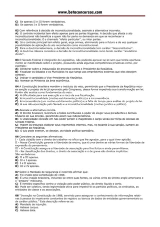www.betaconcursos.com
C) Se apenas II e III forem verdadeiras.
D) Se apenas I e II forem verdadeiras.
02 Com referência à decisão de inconstitucionalidade, assinale a alternativa incorreta.
A) O controle incidental tem efeito apenas para as partes litigantes. A decisão que afasta o ato
inconstitucional não beneficia a quem não for parte na demanda em que se reconhecer a
inconstitucionalidade. É o chamado ''efeito particular'', ou inter partes.
B) Já o controle principal tem efeito geral, erga omnes, eliminando para o futuro e de vez qualquer
possibilidade de aplicação do ato reconhecido como inconstitucional.
C) Para a doutrina kelseniana, a decisão de inconstitucionalidade tem caráter ''desconstitutivo''.
D) A doutrina clássica considera a decisão de inconstitucionalidade como tendo caráter ''anulatório
direto''.
03 O Senado Federal é integrante do Legislativo, não podendo aprovar-se lei sem que tenha oportuna-
mente se manifestado sobre o projeto, possuindo ainda algumas competências privativas como, por
exemplo:
A) Deliberar sobre a instauração de processo contra o Presidente da República.
B) Fiscalizar os Estados e os Municípios no que tange aos empréstimos externos que eles desejem
contrair.
C) Indicar o candidato a Vice-Presidente da República.
D) Nomear os Ministros da área econômica.
04 A Constituição brasileira mantém o instituto do veto, permitindo que o Presidente da República recu-
se sanção a projeto de lei já aprovado pelo Congresso, dessa forma impedindo sua transformação em lei.
Porém são aceitos como fundamentos do veto:
A) A dificuldade para sua execução e o risco de sua fiscalização.
B) A inconstitucionalidade (motivo estritamente jurídico) e a inconveniência.
C) A inconveniência (um motivo estritamente político) e a falta de tempo para análise do projeto de lei.
D) A sua não-apreciação pelo Senado e a inconstitucionalidade (motivo jurídico e político).
05 Assinale a alternativa correta.
A) O Direito brasileiro reconhece a todos os tribunais o poder de eleger seus presidentes e demais
titulares de sua direção, garantindo assim sua independência.
B) A vitaliciedade consiste em não poder perder o magistrado o cargo senão por força de decisão do
Senado Federal.
C) Podem os tribunais elaborar seus regimentos internos, mas, no tocante à sua sanção, cumpre ao
Presidente da República.
D) O juiz pode exercer, se desejar, atividade político-partidária.
06 Considere as seguintes afirmativas:
I - Cada cidadão tem o direito de trabalhar no ofício que lhe agradar, para o qual tiver aptidão.
II - Nossa Constituição garante a liberdade de ensino, que é uma dentre as várias formas de liberdade de
expressão do pensamento.
III - A Constituição assegura a liberdade de associação para fins lícitos e ainda paramilitares.
IV - Na classificação dos direitos, o direito de associação e o de greve são direitos implícitos.
São verdadeiras:
A) II e III apenas.
B) IV e I apenas.
C) I e II apenas.
D) III e IV apenas.
07 Sobre o Mandado de Segurança é incorreto afirmar que:
A) Foi criado pela Constituição de 1988.
B) É uma criação brasileira, incluindo-se entre suas fontes, os vários writs do Direito anglo-americano e
o ''amparo'' mexicano.
C) É remédio específico contra a violação pelo poder público, de direito líquido e certo.
D) Pode ser coletivo, tendo legitimidade ativa para impetrá-lo os partidos políticos, os sindicatos, as
entidades de classe e as associações.
08 ''Inovação na Constituição de 1988, servindo para assegurar o conhecimento de informações relati-
vas à pessoa do impetrante constantes de registro ou bancos de dados de entidades governamentais ou
de caráter público.'' Esta descrição refere-se ao:
A) Mandado de injunção.
B) Habeas corpus.
C) Habeas data.
 