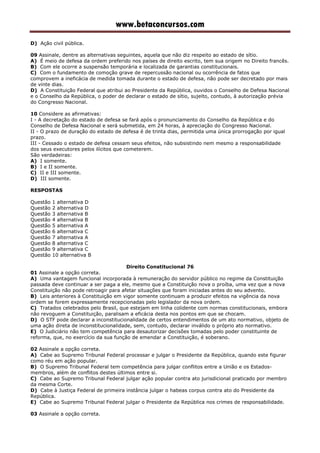 www.betaconcursos.com
D) Ação civil pública.
09 Assinale, dentre as alternativas seguintes, aquela que não diz respeito ao estado de sítio.
A) É meio de defesa da ordem preferido nos países de direito escrito, tem sua origem no Direito francês.
B) Com ele ocorre a suspensão temporária e localizada de garantias constitucionais.
C) Com o fundamento de comoção grave de repercussão nacional ou ocorrência de fatos que
comprovem a ineficácia de medida tomada durante o estado de defesa, não pode ser decretado por mais
de vinte dias.
D) A Constituição Federal que atribui ao Presidente da República, ouvidos o Conselho de Defesa Nacional
e o Conselho da República, o poder de declarar o estado de sítio, sujeito, contudo, à autorização prévia
do Congresso Nacional.
10 Considere as afirmativas:
I - A decretação do estado de defesa se fará após o pronunciamento do Conselho da República e do
Conselho de Defesa Nacional e será submetida, em 24 horas, à apreciação do Congresso Nacional.
II - O prazo de duração do estado de defesa é de trinta dias, permitida uma única prorrogação por igual
prazo.
III - Cessado o estado de defesa cessam seus efeitos, não subsistindo nem mesmo a responsabilidade
dos seus executores pelos ilícitos que cometerem.
São verdadeiras:
A) I somente.
B) I e II somente.
C) II e III somente.
D) III somente.
RESPOSTAS
Questão 1 alternativa D
Questão 2 alternativa D
Questão 3 alternativa B
Questão 4 alternativa B
Questão 5 alternativa A
Questão 6 alternativa C
Questão 7 alternativa A
Questão 8 alternativa C
Questão 9 alternativa C
Questão 10 alternativa B
Direito Constitucional 76
01 Assinale a opção correta.
A) Uma vantagem funcional incorporada à remuneração do servidor público no regime da Constituição
passada deve continuar a ser paga a ele, mesmo que a Constituição nova o proíba, uma vez que a nova
Constituição não pode retroagir para afetar situações que foram iniciadas antes do seu advento.
B) Leis anteriores à Constituição em vigor somente continuam a produzir efeitos na vigência da nova
ordem se forem expressamente recepcionadas pelo legislador da nova ordem.
C) Tratados celebrados pelo Brasil, que estejam em linha colidente com normas constitucionais, embora
não revoguem a Constituição, paralisam a eficácia desta nos pontos em que se chocam.
D) O STF pode declarar a inconstitucionalidade de certos entendimentos de um ato normativo, objeto de
uma ação direta de inconstitucionalidade, sem, contudo, declarar inválido o próprio ato normativo.
E) O Judiciário não tem competência para desautorizar decisões tomadas pelo poder constituinte de
reforma, que, no exercício da sua função de emendar a Constituição, é soberano.
02 Assinale a opção correta.
A) Cabe ao Supremo Tribunal Federal processar e julgar o Presidente da República, quando este figurar
como réu em ação popular.
B) O Supremo Tribunal Federal tem competência para julgar conflitos entre a União e os Estados-
membros, além de conflitos destes últimos entre si.
C) Cabe ao Supremo Tribunal Federal julgar ação popular contra ato jurisdicional praticado por membro
da mesma Corte.
D) Cabe à Justiça Federal de primeira instância julgar o habeas corpus contra ato do Presidente da
República.
E) Cabe ao Supremo Tribunal Federal julgar o Presidente da República nos crimes de responsabilidade.
03 Assinale a opção correta.
 
