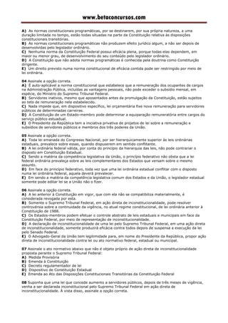 www.betaconcursos.com
A) As normas constitucionais programáticas, por se destinarem, por sua própria natureza, a uma
duração limitada no tempo, estão todas situadas na parte da Constituição relativa às disposições
constitucionais transitórias.
B) As normas constitucionais programáticas não produzem efeito jurídico algum, a não ser depois de
desenvolvidas pelo legislador ordinário.
C) Nenhuma norma da Constituição Federal possui eficácia plena, porque todas elas dependem, em
maior ou menor grau, de desenvolvimento do seu conteúdo pelo legislador ordinário.
D) A Constituição que não adota normas programáticas é conhecida pela doutrina como Constituição
dirigente.
E) Um direito previsto numa norma constitucional de eficácia contida pode ser restringido por meio de
lei ordinária.
04 Assinale a opção correta.
A) É auto-aplicável a norma constitucional que estabelece que a remuneração dos ocupantes de cargos
na Administração Pública, incluídas as vantagens pessoais, não pode exceder o subsídio mensal, em
espécie, do Ministro do Supremo Tribunal Federal.
B) Servidores inativos, mesmo que aposentados antes da promulgação da Constituição, estão sujeitos
ao teto de remuneração nela estabelecido.
C) Nada impede que, em dispositivo específico, lei orçamentária fixe nova remuneração para servidores
públicos de determinadas carreiras.
D) A Constituição de um Estado-membro pode determinar a equiparação remuneratória entre cargos do
serviço público estuadual.
E) O Presidente da República tem a iniciativa privativa de projetos de lei sobre a remuneração e
subsídios de servidores públicos e membros dos três poderes da União.
05 Assinale a opção correta.
A) Toda lei emanada do Congresso Nacional, por ser hierarquicamente superior às leis ordinárias
estaduais, prevalece sobre essas, quando dispuserem em sentido conflitante.
B) A lei ordinária federal válida, por conta do princípio da hierarquia das leis, não pode contrariar o
disposto em Constituição Estadual.
C) Sendo a matéria da competência legislativa da União, o princípio federativo não obsta que a lei
federal ordinária prevaleça sobre as leis complementares dos Estados que versam sobre o mesmo
assunto.
D) Em face do princípio federativo, toda vez que uma lei ordinária estadual conflitar com o disposto
numa lei ordinária federal, aquela deverá prevalecer.
E) Em sendo a matéria da competência legislativa comum dos Estados e da União, o legislador estadual
somente pode editar lei se a União não o fizer.
06 Assinale a opção correta.
A) A lei anterior à Constituição em vigor, que com ela não se compatibiliza materialmente, é
considerada revogada por esta.
B) Somente o Supremo Tribunal Federal, em ação direta de inconstitucionalidade, pode resolver
controvérsia sobre a continuidade da vigência, no atual regime constitucional, de lei ordinária anterior à
Constituição de 1988.
C) Os Estados-membros podem efetuar o controle abstrato de leis estaduais e municipais em face da
Constituição Federal, por meio de representação de inconstitucionalidade.
D) A declaração de inconstitucionalidade de uma lei pelo Supremo Tribunal Federal, em uma ação direta
de inconstitucionalidade, somente produzirá eficácia contra todos depois de suspensa a execução da lei
pelo Senado Federal.
E) O Advogado-Geral da União tem legitimidade para, em nome do Presidente da República, propor ação
direta de inconstitucionalidade contra lei ou ato normativo federal, estadual ou municipal.
07 Assinale o ato normativo abaixo que não é objeto próprio de ação direta de inconstitucionalidade
proposta perante o Supremo Tribunal Federal:
A) Medida Provisória
B) Emenda à Constituição
C) Decreto regulamentador de lei
D) Dispositivo de Constituição Estadual
E) Emenda ao Ato das Disposições Constitucionais Transitórias da Constituição Federal
08 Suponha que uma lei que concede aumento a servidores públicos, depois de três meses de vigência,
venha a ser declarada inconstitucional pelo Supremo Tribunal Federal em ação direta de
inconstitucionalidade. À vista disso, assinale a opção correta.
 