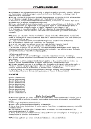 www.betaconcursos.com
A) Embora a lei seja declarada inconstitucional, os servidores deverão continuar a receber o aumento
que ela concedeu, a título de vantagem pessoal nominalmente identificada, à conta do princípio da
irredutibilidade de vencimentos.
B) Porque a declaração de inconstitucionalidade é retrooperante, em princípio, poderá ser demandada
dos servidores a devolução do que receberam em virtude da lei inconstitucional.
C) Por causa do princípio da irredutibilidade de vencimentos, os servidores não deverão repor o que
receberam antes de a lei ser declarada inconstitucional.
D) Porque a declaração de inconstitucionalidade, em regra, produz efeitos a partir da decisão do STF,
somente os servidores que ingressarem no serviço público depois do julgamento da ação direta de
inconstitucionalidade estarão impedidos de receber a vantagem criada na lei criticada.
E) A declaração de inconstitucionalidade do STF em ação direta de inconstitucionalidade, porque é
abstrata, não produz nenhuma influência sobre a situação dos servidores que vinham recebendo a
vantagem.
09 Suponha que o Supremo Tribunal Federal tenha julgado, no mérito, definitivamente improcedente
uma ação declaratória de constitucionalidade. A decisão já transitou em julgado. Com estas informações
é seguro e certo afirmar que:
A) A ação declaratória de constitucionalidade não foi proposta pelo Presidente da República.
B) A lei é federal ou estadual, mas com certeza não é municipal.
C) A lei não mais poderá ser aplicada por nenhum órgão do Poder Executivo Federal.
D) Se a lei era estadual, a ação terá sido proposta pelo Governador do Estado.
E) O resultado da decisão não cria obstáculo a que a lei venha a ser apreciada por outros órgãos do
Judiciário, no exercício do controle incidental de constitucionalidade, e que a lei venha a ser declarada
quer constitucional quer inconstitucional pelo julgador.
10 Assinale a opção correta.
A) Entes estaduais não têm competência para apresentar proposta de emenda à Constituição.
B) A lei pode declarar a inconstitucionalidade de outro ato normativo, sempre que for evidente o vício de
legitimidade.
C) Os projetos encaminhados pelo Presidente da República ao Congresso Nacional podem ter a sua
discussão iniciada, indiferentemente, no Senado Federal ou na Câmara dos Deputados.
D) Uma vez aprovado o projeto de lei na Câmara dos Deputados, onde tiveram início as discussões e
votação do mesmo, o projeto seguirá para o Senado Federal, que, se o aprovar, mesmo que com
emendas, deverá remetê- lo ao Presidente da República para a sanção ou veto.
E) Uma lei federal, no regime constitucional vigente, pode ser aprovada pelo Congresso Nacional sem a
manifestação do Plenário da Câmara dos Deputados ou do Plenário do Senado Federal.
RESPOSTAS
Questão 1 alternativa D
Questão 2 alternativa B
Questão 3 alternativa E
Questão 4 alternativa B
Questão 5 alternativa C
Questão 6 alternativa A
Questão 7 alternativa C
Questão 8 alternativa B
Questão 9 alternativa C
Questão 10 alternativa E
Direito Constitucional 77
01 Assinale a opção em que consta caso de acumulação vedada constitucionalmente. Considere, para a
sua resposta, que as profissões de médico, dentista e de fisioterapeuta são profissões regulamentadas
por lei.
A) Dois cargos de professor de ensino médio.
B) Dois cargos de dentista na Administração Direta Federal.
C) Cargo de professor de instituição de ensino superior federal com emprego de professor em instituição
privada de ensino.
D) Vencimentos de cargo de médico com vencimento de professor de Universidade Federal com
proventos de outro cargo de médico.
E) Cargo de fisioterapeuta na Administração autárquica federal com outro emprego de fisioterapeuta em
uma sociedade de economia mista estadual.
02 Assinale a opção em que consta afirmativa errada sobre a intervenção federal:
 