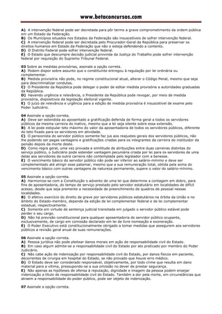 www.betaconcursos.com
A) A intervenção federal pode ser decretada para pôr termo a grave comprometimento da ordem pública
em um Estado da Federação.
B) Os Municípios situados nos Estados da Federação são insuscetíveis de sofrer intervenção federal.
C) A intervenção federal pode ser decretada pelo Procurador-Geral da República para preservar os
direitos humanos em Estado da Federação que não o esteja defendendo a contento.
D) O Distrito Federal pode sofrer intervenção federal.
E) O Estado que descumpre decisão judicial provinda da Justiça do Trabalho pode sofrer intervenção
federal por requisição do Supremo Tribunal Federal.
03 Sobre as medidas provisórias, assinale a opção correta.
A) Podem dispor sobre assunto que o constituinte entregou à regulação por lei ordinária ou
complementar.
B) Medida provisória não pode, no regime constitucional atual, alterar o Código Penal, mesmo que seja
para descriminalizar condutas.
C) O Presidente da República pode delegar o poder de editar medida provisória a autoridades graduadas
da República.
D) Havendo urgência e relevância, o Presidente da República pode revogar, por meio de medida
provisória, dispositivos da legislação eleitoral vigente.
E) O juízo de relevância e urgência para a edição de medida provisória é insuscetível de exame pelo
Poder Judiciário.
04 Assinale a opção correta.
A) Deve ser estendida ao aposentado a gratificação deferida de forma geral a todos os servidores
públicos da mesma carreira do inativo, mesmo que a lei seja silente sobre essa extensão.
B) A lei pode estipular teto máximo do valor da aposentadoria de todos os servidores públicos, diferente
do teto fixado para os servidores em atividade.
C) O pensionista do servidor público somente faz jus aos reajustes gerais dos servidores públicos, não
lhe podendo ser pagas vantagens e gratificações criadas para os integrantes da carreira do instituidor da
pensão depois da morte deste.
D) Como regra geral, uma vez provada a similitude de atribuições entre duas carreiras distintas do
serviço público, o Judiciário pode estender vantagem pecuniária criada por lei para os servidores de uma
delas aos servidores da outra carreira não contemplada pelo legislador com a benesse.
E) O vencimento básico do servidor público não pode ser inferior ao salário-mínimo e deve ser
complementado até atingir esse patamar, mesmo que a sua remuneração total, obtida pela soma do
vencimento básico com outras vantagens de natureza permanente, supere o valor do salário-mínimo.
05 Assinale a opção correta.
A) Harmoniza-se com a Constituição o advento de uma lei que determine a contagem em dobro, para
fins de aposentadoria, do tempo de serviço prestado pelo servidor estatutário em localidades de difícil
acesso, desde que seja premente a necessidade de preenchimento de quadros de pessoal nessas
localidades.
B) O efetivo exercício do direito de greve por servidores públicos estatutários na órbita da União e no
âmbito do Estado-membro, depende da edição de lei complementar federal e de lei complementar
estadual, respectivamente.
C) Somente em virtude de sentença judicial transitada em julgado o servidor público estável pode
perder o seu cargo.
D) Não há previsão constitucional para qualquer aposentadoria do servidor público ocupante,
exclusivamente, de cargo em comissão declarado em lei de livre nomeação e exoneração.
E) O Poder Executivo está constitucionalmente obrigado a tomar medidas que assegurem aos servidores
públicos a revisão geral anual de suas remunerações.
06 Assinale a opção correta.
A) Pessoa jurídica não pode pleitear danos morais em ação de responsabilidade civil do Estado.
B) Em caso algum admite-se a responsabilidade civil do Estado por ato praticado por membro do Poder
Judiciário.
C) Não cabe ação de indenização por responsabilidade civil do Estado, por danos físicos em paciente,
decorrentes de cirurgia em hospital do Estado, se não provado que houve erro médico.
D) O Estado deve ser considerado responsável, objetivamente, por todo crime que resulta em dano
material para a vítima, pressupondo-se a sua omissão no dever de prestar segurança.
E) Não apenas as hipóteses de ofensa à reputação, dignidade e imagem da pessoa podem ensejar
indenização a título de responsabilidade civil do Estado. Também a dor pela morte, em circunstâncias que
atraem a responsabilidade do poder público, pode ser objeto de indenização.
07 Assinale a opção correta.
 