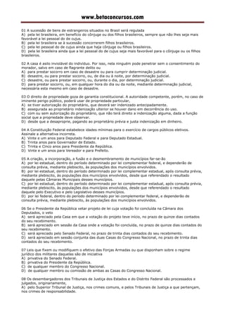www.betaconcursos.com
01 A sucessão de bens de estrangeiros situados no Brasil será regulada
A) pela lei brasileira, em benefício do cônjuge ou dos filhos brasileiros, sempre que não lhes seja mais
favorável a lei pessoal do de cujus.
B) pela lei brasileira se à sucessão concorrerem filhos brasileiros.
C) pela lei pessoal do de cujus ainda que haja cônjuge ou filhos brasileiros.
D) pela lei brasileira ainda que a lei pessoal do de cujus seja mais favorável para o cônjuge ou os filhos
brasileiros.
02 A casa é asilo inviolável do indivíduo. Por isso, nela ninguém pode penetrar sem o consentimento do
morador, salvo em caso de flagrante delito ou
A) para prestar socorro em caso de desastre ou para cumprir determinação judicial.
B) desastre, ou para prestar socorro, ou, de dia ou à noite, por determinação judicial.
C) desastre, ou para prestar socorro, ou, durante o dia, por determinação judicial.
D) para prestar socorro, ou, em qualquer hora do dia ou da noite, mediante determinação judicial,
necessária esta mesmo em caso de desastre.
03 O direito de propriedade goza de garantia constitucional. A autoridade competente, porém, no caso de
iminente perigo público, poderá usar de propriedade particular,
A) se tiver autorização do proprietário, que deverá ser indenizado antecipadamente.
B) assegurada ao proprietário indenização ulterior se houver dano em decorrência do uso.
C) com ou sem autorização do proprietário, que não terá direito a indenização alguma, dada a função
social que a propriedade deve observar.
D) desde que a desaproprie, pagando ao proprietário prévia e justa indenização em dinheiro.
04 A Constituição Federal estabelece idades mínimas para o exercício de cargos públicos eletivos.
Assinale a alternativa incorreta.
A) Vinte e um anos para Deputado Federal e para Deputado Estadual.
B) Trinta anos para Governador de Estado.
C) Trinta e Cinco anos para Presidente da República.
D) Vinte e um anos para Vereador e para Prefeito.
05 A criação, a incorporação, a fusão e o desmembramento de municípios far-se-ão
A) por lei estadual, dentro do período determinado por lei complementar federal, e dependerão de
consulta prévia, mediante plebiscito, às populações dos municípios envolvidos.
B) por lei estadual, dentro do período determinado por lei complementar estadual, após consulta prévia,
mediante plebiscito, às populações dos municípios envolvidos, desde que referendado o resultado
daquele pelas Câmaras Municipais desses municípios.
C) por lei estadual, dentro do período determinado por lei complementar estadual, após consulta prévia,
mediante plebiscito, às populações dos municípios envolvidos, desde que referendado o resultado
daquele pelo Executivo e pelo Legislativo desses municípios.
D) por lei federal, dentro do período determinado por lei complementar federal, e dependerão de
consulta prévia, mediante plebiscito, às populações dos municípios envolvidos.
06 Se o Presidente da República vetar projeto de lei cuja votação foi concluída na Câmara dos
Deputados, o veto
A) será apreciado pela Casa em que a votação do projeto teve início, no prazo de quinze dias contados
do seu recebimento.
B) será apreciado em sessão da Casa onde a votação foi concluída, no prazo de quinze dias contados do
seu recebimento.
C) será apreciado pelo Senado Federal, no prazo de trinta dias contados do seu recebimento.
D) será apreciado em sessão conjunta das duas Casas do Congresso Nacional, no prazo de trinta dias
contados do seu recebimento.
07 Leis que fixem ou modifiquem o efetivo das Forças Armadas ou que disponham sobre o regime
jurídico dos militares daquelas são de iniciativa
A) privativa do Senado Federal.
B) privativa do Presidente da República.
C) de qualquer membro do Congresso Nacional.
D) de qualquer membro ou comissão de ambas as Casas do Congresso Nacional.
08 Os desembargadores dos Tribunais de Justiça dos Estados e do Distrito Federal são processados e
julgados, originariamente,
A) pelo Superior Tribunal de Justiça, nos crimes comuns, e pelos Tribunais de Justiça a que pertençam,
nos crimes de responsabilidade.
 