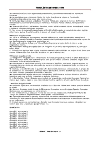 www.betaconcursos.com
A) O Ministério Público tem legitimidade para defender judicialmente interesses das populações
indígenas.
B) Ao estabelecer que o Ministério Público é o titular da ação penal pública, a Constituição
implicitamente proíbe, entre nós, a ação penal privada.
C) Em função do princípio da unidade do Ministério Público, atos próprios de membro do Ministério
Público Federal podem ser praticados por membro do Ministério Público estadual, no impedimento
daquele.
D) Ao Ministério Público cabe a defesa da ordem jurídica e dos interesses sociais; é-lhe vedada, porém,
a defesa de interesses individuais quaisquer.
E) Nos termos da jurisprudência pacificada, o Ministério Público pode, prescindindo de ordem judicial,
determinar a quebra do sigilo bancário de pessoa sob a sua investigação.
08 Assinale a opção correta.
A) Todas as deliberações do Congresso Nacional estão sujeitas a veto do Presidente da República.
B) Dá-se o chamado veto tácito quando o Presidente da República permanece inerte durante o prazo de
que dispõe para vetar ou sancionar o projeto de lei.
C) Cabe ao Presidente do Supremo Tribunal Federal sancionar projetos de lei do interes-se da
magistratura federal.
D) O Presidente da República pode vetar um parágrafo de um artigo de um projeto de lei, sem vetar
todo o artigo.
E) O Congresso Nacional pode rejeitar o veto do Presidente da República a um projeto de lei, desde que
assim o delibere até o final da sessão legislativa em que o veto ocorreu.
09 Assinale a opção correta.
A) O Legislativo não pode dispor sobre matéria da iniciativa legislativa privativa do Chefe do Executivo
sem a provocação deste, nem pode fixar prazo para que o Chefe do Executivo apresente projeto de lei
sobre tema da iniciativa privativa deste.
B) O projeto de lei da iniciativa privativa do Presidente da República pode sofrer qualquer emenda no
Congresso Nacional, desde que a inovação não aumente o total das despesas da União, previsto na lei
orçamentária anual.
C) Pacificou-se o entendimento de que não sofre de inconstitucionalidade a lei resultante de projeto de
lei apresentado por parlamentar, versando matéria da iniciativa privativa do Chefe do Executivo, desde
que tenha sido sancionada pelo Presidente da República.
D) A medida provisória pode ser editada com relação a matéria que se inclui no âmbito da iniciativa
legislativa reservada ao Poder Legislativo ou ao Poder Judiciário.
E) A Constituição Federal não pode ser emendada por proposta de membros do Congresso Nacional em
matéria que, no plano legal, se situa no âmbito da iniciativa legislativa privativa do Chefe do Executivo.
10 Assinale a opção correta.
A) Durante a vigência do seu mandato, o Senador ou o Deputado Federal está livre de qualquer espécie
de prisão.
B) Somente depois de obtida licença da Câmara dos Deputados, o membro dessa Casa do Congresso
Nacional pode ser processado por crime comum.
C) Nos crimes comuns, o Deputado Federal e o Senador são processados pelo Superior Tribunal de
Justiça, nos crimes de responsabilidade, pelo Supremo Tribunal Federal.
D) A proteção resultante da garantia da imunidade em sentido material dos Deputados Federais e
Senadores por suas palavras e opiniões limita-se aos casos em que expendidas no exercício do mandato
ou em razão deste.
E) Iniciado o processo criminal contra o Senador ou o Deputado Federal, o processo não poderá ser
sustado pela Casa Legislativa a que pertence o réu.
RESPOSTAS
Questão 1 alternativa D
Questão 2 alternativa C
Questão 3 alternativa B
Questão 4 alternativa A
Questão 5 alternativa E
Questão 6 alternativa E
Questão 7 alternativa A
Questão 8 alternativa D
Questão 9 alternativa A
Questão 10 alternativa D
Direito Constitucional 78
 