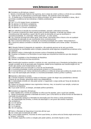 www.betaconcursos.com
01 Considere as afirmativas a seguir:
I - Sendo a Constituição Federal a lei suprema, ela é a base da ordem jurídica e a fonte de sua validade.
II - Todas as leis se subordinam à Constituição Federal, não podendo contra ela dispor.
III - À medida que a Constituição fixa as regras principais, por serem estas completas e claras, não é
permitida a existência de leis ordinárias e matéria constitucional.
Assinale:
A) Se I, II e III (todas) forem verdadeiras.
B) Se apenas I e III forem verdadeiras.
C) Se apenas II e III forem verdadeiras.
D) Se apenas I e II forem verdadeiras.
02 Com referência à decisão de inconstitucionalidade, assinale a alternativa incorreta.
A) O controle incidental tem efeito apenas para as partes litigantes. A decisão que afasta o ato
inconstitucional não beneficia a quem não for parte na demanda em que se reconhecer a
inconstitucionalidade. É o chamado ''efeito particular'', ou inter partes.
B) Já o controle principal tem efeito geral, erga omnes, eliminando para o futuro e de vez qualquer
possibilidade de aplicação do ato reconhecido como inconstitucional.
C) Para a doutrina kelseniana, a decisão de inconstitucionalidade tem caráter ''desconstitutivo''.
D) A doutrina clássica considera a decisão de inconstitucionalidade como tendo caráter ''anulatório
direto''.
03 O Senado Federal é integrante do Legislativo, não podendo aprovar-se lei sem que tenha
oportunamente se manifestado sobre o projeto, possuindo ainda algumas competências privativas como,
por exemplo:
A) Deliberar sobre a instauração de processo contra o Presidente da República.
B) Fiscalizar os Estados e os Municípios no que tange aos empréstimos externos que eles desejem
contrair.
C) Indicar o candidato a Vice-Presidente da República.
D) Nomear os Ministros da área econômica.
04 A Constituição brasileira mantém o instituto do veto, permitindo que o Presidente da República recuse
sanção a projeto de lei já aprovado pelo Congresso, dessa forma impedindo sua transformação em lei.
Porém são aceitos como fundamentos do veto:
A) A dificuldade para sua execução e o risco de sua fiscalização.
B) A inconstitucionalidade (motivo estritamente jurídico) e a inconveniência.
C) A inconveniência (um motivo estritamente político) e a falta de tempo para análise do projeto de lei.
D) A sua não-apreciação pelo Senado e a inconstitucionalidade (motivo jurídico e político).
05 Assinale a alternativa correta.
A) O Direito brasileiro reconhece a todos os tribunais o poder de eleger seus presidentes e demais
titulares de sua direção, garantindo assim sua independência.
B) A vitaliciedade consiste em não poder perder o magistrado o cargo senão por força de decisão do
Senado Federal.
C) Podem os tribunais elaborar seus regimentos internos, mas, no tocante à sua sanção, cumpre ao
Presidente da República.
D) O juiz pode exercer, se desejar, atividade político-partidária.
06 Considere as seguintes afirmativas:
I - Cada cidadão tem o direito de trabalhar no ofício que lhe agradar, para o qual tiver aptidão.
II - Nossa Constituição garante a liberdade de ensino, que é uma dentre as várias formas de liberdade de
expressão do pensamento.
III - A Constituição assegura a liberdade de associação para fins lícitos e ainda paramilitares.
IV - Na classificação dos direitos, o direito de associação e o de greve são direitos implícitos.
São verdadeiras:
A) II e III apenas.
B) IV e I apenas.
C) I e II apenas.
D) III e IV apenas.
07 Sobre o Mandado de Segurança é incorreto afirmar que:
A) Foi criado pela Constituição de 1988.
B) É uma criação brasileira, incluindo-se entre suas fontes, os vários writs do Direito anglo-americano e
o ''amparo'' mexicano.
C) É remédio específico contra a violação pelo poder público, de direito líquido e certo.
 