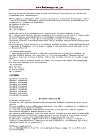 www.betaconcursos.com
D) Pode ser coletivo, tendo legitimidade ativa para impetrá-lo os partidos políticos, os sindicatos, as
entidades de classe e as associações.
08 ''Inovação na Constituição de 1988, servindo para assegurar o conhecimento de informações relativas
à pessoa do impetrante constantes de registro ou bancos de dados de entidades governamentais ou de
caráter público.'' Esta descrição refere-se ao:
A) Mandado de injunção.
B) Habeas corpus.
C) Habeas data.
D) Ação civil pública.
09 Assinale, dentre as alternativas seguintes, aquela que não diz respeito ao estado de sítio.
A) É meio de defesa da ordem preferido nos países de direito escrito, tem sua origem no Direito francês.
B) Com ele ocorre a suspensão temporária e localizada de garantias constitucionais.
C) Com o fundamento de comoção grave de repercussão nacional ou ocorrência de fatos que
comprovem a ineficácia de medida tomada durante o estado de defesa, não pode ser decretado por mais
de vinte dias.
D) A Constituição Federal que atribui ao Presidente da República, ouvidos o Conselho de Defesa Nacional
e o Conselho da República, o poder de declarar o estado de sítio, sujeito, contudo, à autorização prévia
do Congresso Nacional.
10 Considere as afirmativas:
I - A decretação do estado de defesa se fará após o pronunciamento do Conselho da República e do
Conselho de Defesa Nacional e será submetida, em 24 horas, à apreciação do Congresso Nacional.
II - O prazo de duração do estado de defesa é de trinta dias, permitida uma única prorrogação por igual
prazo.
III - Cessado o estado de defesa cessam seus efeitos, não subsistindo nem mesmo a responsabilidade
dos seus executores pelos ilícitos que cometerem.
São verdadeiras:
A) I somente.
B) I e II somente.
C) II e III somente.
D) III somente.
RESPOSTAS
Questão 1 alternativa D
Questão 2 alternativa D
Questão 3 alternativa B
Questão 4 alternativa B
Questão 5 alternativa A
Questão 6 alternativa C
Questão 7 alternativa A
Questão 8 alternativa C
Questão 9 alternativa C
Questão 10 alternativa B
Direito Constitucional 79
01 Assinale a opção correta.
A) O servidor que comete ato de improbidade administrativa está sujeito à pena de perda dos direitos
políticos.
B) A condenação do servidor público nas penas previstas para atos de improbidade não prejudica uma
eventual ação criminal pelos mesmos fatos.
C) Junto com a prescrição do ilícito cometido pelo servidor público, prescreve, também, a ação de
ressarcimento pelo prejuízo ao erário advindo do ilícito.
D) A Administração pode cobrar do servidor aquilo que teve que pagar a terceiro a título de indenização
por responsabilidade civil do Estado, mas esse direito de regresso depende de prova de que o servidor
agiu com dolo no evento danoso, não sendo suficiente a comprovação da mera culpa.
E) Para que se caracterize a responsabilidade civil do Estado por prejuízo sofrido por particular, é
necessário que se comprove que o dano sofrido por este guarda nexo de causalidade com alguma ação,
pelo menos culposa, de um agente público.
02 Assinale a opção correta.
A) A invalidez permanente do servidor público, por qualquer causa, assegura-lhe aposentadoria com
proventos integrais.
 