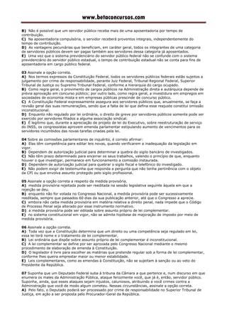 www.betaconcursos.com
B) Não é possível que um servidor público receba mais de uma aposentadoria por tempo de
contribuição.
C) Na aposentadoria compulsória, o servidor receberá proventos integrais, independentemente do
tempo de contribuição.
D) As vantagens pecuniárias que beneficiam, em caráter geral, todos os integrantes de uma categoria
de servidores públicos devem ser pagas também aos servidores dessa categoria já aposentados.
E) Uma vez que o sistema previdenciário do servidor público federal não se confunde com o sistema
previdenciário do servidor público estadual, o tempo de contribuição estadual não se conta para fins de
aposentadoria em cargo público federal.
03 Assinale a opção correta.
A) Nos termos expressos da Constituição Federal, todos os servidores públicos federais estão sujeitos a
julgamento por crime de responsabilidade, perante Juiz Federal, Tribunal Regional Federal, Superior
Tribunal de Justiça ou Supremo Tribunal Federal, conforme a hierarquia do cargo ocupado.
B) Como regra geral, o provimento de cargos públicos na Administração direta e autárquica depende de
prévia aprovação em concurso público; por outro lado, como regra geral, a investidura em empregos em
sociedades de economia mista e em empresas públicas prescinde de concurso público.
C) A Constituição Federal expressamente assegura aos servidores públicos que, anualmente, se faça a
revisão geral das suas remunerações, sendo que a falta de lei que defina esse reajuste constitui omissão
inconstitucional.
D) Enquanto não regulado por lei ordinária, o direito de greve por servidores públicos somente pode ser
exercido por servidores filiados a alguma associação sindical.
E) É legítimo que, durante a apreciação de projeto de lei do Executivo, sobre reestruturação de serviço
do INSS, os congressistas aprovem emenda parlamentar estipulando aumento de vencimentos para os
servidores incumbidos das novas tarefas criadas pela lei.
04 Sobre as comissões parlamentares de inquérito, é correto afirmar:
A) Elas têm competência para editar leis novas, quando verificarem a inadequação da legislação em
vigor.
B) Dependem de autorização judicial para determinar a quebra do sigilo bancário de investigados.
C) Não têm prazo determinado para encerrar os seus trabalhos, valendo o princípio de que, enquanto
houver o que investigar, permanece em funcionamento a comissão instaurada.
D) Dependem de autorização judicial para quebrar o sigilo fiscal e telefônico do investigado.
E) Não podem exigir de testemunha que responda a pergunta que não tenha pertinência com o objeto
da CPI ou que envolva assunto protegido pelo sigilo profissional.
05 Assinale a opção correta a respeito da medida provisória.
A) medida provisória rejeitada pode ser reeditada na sessão legislativa seguinte àquela em que a
rejeição se deu.
B) enquanto não for votada no Congresso Nacional, a medida provisória pode ser sucessivamente
reeditada, sempre que passados 60 dias da sua publicação anterior, até que o Congresso a aprecie.
C) embora não caiba medida provisória em matéria relativa a direito penal, nada impede que o Código
de Processo Penal seja alterado por esse instrumento normativo.
D) a medida provisória pode ser editada sobre assunto próprio de lei complementar.
E) no sistema constitucional em vigor, não se admite hipótese de majoração de imposto por meio de
medida provisória.
06 Assinale a opção correta.
A) Toda vez que a Constituição determina que um direito ou uma competência seja regulado em lei,
essa lei terá nome e o tratamento de lei complementar.
B) Lei ordinária que dispõe sobre assunto próprio de lei complementar é inconstitucional.
C) A lei complementar se define por ser aprovada pelo Congresso Nacional mediante o mesmo
procedimento de elaboração de emenda à Constituição.
D) O legislador é livre para escolher as matérias que pretende regular sob a forma de lei complementar,
conforme lhes queira emprestar maior ou menor estabilidade.
E) Leis complementares, como as emendas à Constituição, não se sujeitam à sanção ou ao veto do
Presidente da República.
07 Suponha que um Deputado Federal suba à tribuna da Câmara a que pertence e, num discurso em que
enumera os males da Administração Pública, ataque ferozmente você, que já é, então, servidor público.
Suponha, ainda, que esses ataques sejam injustos, caluniosos, atribuindo a você crimes contra a
Administração que você de modo algum cometeu. Nessas circunstâncias, assinale a opção correta.
A) Pelo fato, o Deputado poderá ser processado por crime de responsabilidade no Superior Tribunal de
Justiça, em ação a ser proposta pelo Procurador-Geral da República.
 