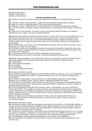 www.betaconcursos.com
Questão 8 alternativa A
Questão 9 alternativa C
Questão 10 alternativa D
Direito Constitucional 80
01 Compete ao Supremo Tribunal Federal, precipuamente, a guarda da Constituição Federal, cabendo-
lhe:
A) processar e julgar, originariamente, a ação direta de inconstitucionalidade de lei estadual.
B) julgar os crimes de responsabilidade do Procurador Geral da República.
C) Processar e julgar, originariamente, a ação declaratória de constitucionalidade de lei estadual.
D) nos crimes comuns, processar e julgar, originariamente, os Governadores dos Estados e do Distrito
Federal.
E) julgar, em recurso ordinário, as causas em que forem partes Estado estrangeiro ou organismo
internacional, de um lado, e, de outro, Município brasileiro.
02 Segundo jurisprudência do Supremo Tribunal Federal, o artigo 192, § 3º, da Constituição Federal, que
determina as taxas de juros reais no limite de doze por cento ao ano, é uma norma constitucional:
A) de eficácia limitada, uma vez que apresenta aplicabilidade indireta, mediata e reduzida, porque
somente incide sobre a fixação dos juros reais, após uma normatividade ulterior que lhe desenvolva a
aplicabilidade.
B) de eficácia plena, pois produz, ou tem possibilidade de produzir, todos os efeitos essenciais, para a
fixação dos juros reais que quis regular.
C) de eficácia contida, pois o legislador constituinte regulou suficientemente a fixação dos juros reais,
mas deixou margem à atuação restritiva por parte da competência discricionária do poder público, nos
termos que a lei estabelecer.
D) sem eficácia jurídica, porque não reflete a realidade financeira do país.
E) de eficácia plena, nos termos do princípio ''da máxima efetividade constitucional''.
03 Quando da promulgação de nova Constituição, diz-se que a legislação ordinária compatível perde o
suporte de validade da Constituição anteriormente vigente, mas continua válida pela teoria:
A) repristinação.
B) da desconstitucionalização.
C) da recepção.
D) da derrogação.
E) da poder constituinte derivado.
04 Assinale a alternativa correta:
A) As hipóteses de aquisição originária da nacionalidade prevista no artigo 12, inciso I, da Constituição
Federal, são exemplificativas, podendo o legislador ordinário criar outras hipóteses de aquisição da
nacionalidade.
B) Os nascidos no estrangeiro, de pai brasileiro ou de mãe brasileira, adquirem a nacionalidade
brasileira se, em qualquer tempo, vierem a residir na República Federativa do Brasil.
C) Os nascidos no estrangeiro, de pai brasileiro ou mãe brasileira, adquirem a nacionalidade brasileira
se, antes da maioridade, forem registrados em repartição brasileira competente ou vierem a residir na
República Federativa do Brasil.
D) A lei pode estabelecer distinção entre brasileiros natos e naturalizados, nos casos previstos na
Constituição Federal. Com relação aos cargos privativos, são exclusivos de brasileiro nato os seguintes
cargos: Presidente e Vice-Presidente da República; Presidente da Câmara dos Deputados; Presidente do
Senado Federal; Ministro do Supremo Tribunal Federal; carreira diplomática; oficial das Forças Armadas
Ministro de Estado da Defesa.
E) Aos portugueses com residência permanente no País, se houver reciprocidade em favor dos
brasileiros, serão atribuídos os direitos inerentes ao brasileiro nato, salvos os casos previstos na
Constituição brasileira.
05 Assinale a alternativa errada:
A) As palavras sufrágio e voto são empregadas comumente como sinônimos. A Constituição Federal, no
entanto, dá-lhes sentidos diferentes: sufrágio é direito público subjetivo de natureza política, que tem o
cidadão de eleger, ser eleito e de participar da organização e da atividade do poder estatal; o voto é o
instrumento de exercício do direito de sufrágio.
B) O plebiscito é consulta posterior sobre determinado ato governamental para ratificá-lo, ou no sentido
de conceder-lhe eficácia; o referendo é consulta prévia que se faz aos cidadãos no gozo de seus direitos
políticos, sobre determinada matéria a ser, posteriormente, discutida pelo Congresso Nacional.
C) A inelegibilidade absoluta abrange os estrangeiros, os conscritos e os analfabetos.
D) Para candidatar-se à reeleição o Chefe do Poder Executivo não precisa desincompatibilizar-se do
mesmo cargo.
 