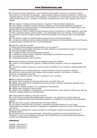 www.betaconcursos.com
E) O primado da idéia republicana - cujo fundamento ético-político repousa no exercício do regime
democrático e no postulado da igualdade - rejeita qualquer prática que possa monopolizar o acesso aos
mandatos eletivos. Por este motivo são inelegíveis, no território de circunscrição do titular dos cargos de
Chefe do Poder Executivo, o cônjuge e os parentes consangüíneos ou afins, até o segundo grau ou por
adoção.
06 Com relação à medida provisória estadual, o Supremo Tribunal Federal entende que:
A) nada impede a criação da medida provisória estadual nas Constituições Estaduais, devendo-se
apenas obedecer aos limites previstos na Constituição Federal, que sempre será o modelo básico a ser
seguido pelas Constituições Estaduais.
B) não pode ser criada a medida provisória estadual porque é exceção ao princípio segundo o qual cabe
ao Poder Legislativo legislar; sendo exceção, a sua interpretação deve ser restritiva, nunca ampliativa.
C) é possível, mediante criação do poder constituinte derivado, sem limites previstos na Constituição
Federal.
D) não pode ser criada, por determinação expressa do texto constitucional federal.
E) a criação de medida provisória estadual depende de emenda à Constituição Federal que permita esta
inovação estadual, sob pena de ferir o princípio federativo.
07 Assinale a alternativa errada:
A Constituição Federal assegura expressamente, em seu artigo 5º:
A) a proteção às participações individuais em obras coletivas e à reprodução da imagem e voz humanas,
inclusive nas atividades desportivas.
B) a certidão de óbito, aos reconhecidamente pobres.
C) a assistência jurídica integral, mediante comprovação da insuficiência de recursos.
D) a gratuidade do habeas data.
E) a impenhorabilidade do bem de família.
08 Constituem objetivos fundamentais da República Federativa do Brasil:
A) construir uma sociedade livre, garantir o desenvolvimento nacional e reduzir as desigualdades
sociais.
B) o pluralismo político, preservar os valores sociais do trabalho e livre iniciativa e solução pacífica dos
conflitos.
C) a igualdade entre os Estados, garantir o desenvolvimento nacional e erradicar a pobreza.
D) promover o bem de todos, sem qualquer discriminação, repudiar o terrorismo e o racismo e
preservar a independência nacional.
E) dignificar a pessoa humana, valorizar o trabalho e a livre iniciativa.
09 Não é possível aos Estados:
A) legislar sobre assuntos de interesse concorrente, se a União não o fez.
B) legislar sobre assuntos de competência privativa da União, mediante autorização específica de lei
complementar federal.
C) legislar em matéria tributária, com competência remanescente.
D) legislar sobre transporte intermunicipal.
E) legislar com competência remanescente, no âmbito federativo, sobre todas as matérias que não lhes
estiverem vedadas implícita ou explicitamente.
10 A intervenção do Estado no Município ocorrerá:
A) na forma que a Constituição Estadual dispor, devendo o ato interventivo do Governador ser
apreciado, obrigatoriamente, pela Assembléia Legislativa, em obediência ao princípio da representação
popular.
B) para pôr termo a grave comprometimento da ordem pública.
C) por decreto interventivo do Governador, submetido ao Senado Federal que, como órgão
representativo dos Estados, declarará a legalidade ou ilegalidade do decreto no prazo de 48 (quarenta e
oito) horas.
D) para exigir a aplicação da receita municipal na manutenção e desenvolvimento de projetos de
habitação popular.
E) por decreto interventivo do Governador, obedecidas as exigências formais de especificar sua
amplitude, o prazo e as condições de execução, sem interferências dos outros Poderes para garantir o
princípio da independência dos Poderes.
RESPOSTAS
Questão 1 alternativa A
Questão 2 alternativa A
Questão 3 alternativa C
 