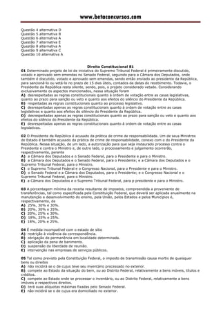 www.betaconcursos.com
Questão 4 alternativa D
Questão 5 alternativa B
Questão 6 alternativa A
Questão 7 alternativa E
Questão 8 alternativa A
Questão 9 alternativa C
Questão 10 alternativa A
Direito Constitucional 81
01 Determinado projeto de lei de iniciativa do Supremo Tribunal Federal é primeiramente discutido,
votado e aprovado sem emendas no Senado Federal, seguindo para a Câmara dos Deputados, onde
também é discutido, votado e aprovado sem emendas, sendo então enviado ao presidente da República,
para sancioná-lo ou vetá-lo no prazo de 15 dias úteis, contados da datas do recebimento. Todavia, o
Presidente da República resta silente, sendo, pois, o projeto considerado vetado. Considerando
exclusivamente os aspectos mencionados, nessa situação foram
A) desrespeitadas as regras constitucionais quanto à ordem de votação entre as casas legislativas,
quanto ao prazo para sanção ou veto e quanto aos efeitos do silêncio do Presidente da República.
B) respeitadas as regras constitucionais quanto ao processo legislativo.
C) desrespeitadas apenas as regras constitucionais quanto à ordem de votação entre as casas
legislativas e quanto aos efeitos do silêncio do Presidente da República.
D) desrespeitadas apenas as regras constitucionais quanto ao prazo para sanção ou veto e quanto aos
efeitos do silêncio do Presidente da República.
E) desrespeitadas apenas as regras constitucionais quanto à ordem de votação entre as casas
legislativas.
02 O Presidente da República é acusado da prática de crime de responsabilidade. Um de seus Ministros
de Estado é também acusado da prática de crime de responsabilidade, conexo com o do Presidente da
República. Nessa situação, de um lado, a autorização para que seja instaurado processo contra o
Presidente e contra o Ministro e, de outro lado, o processamento e julgamento ocorrerão,
respectivamente, perante
A) a Câmara dos Deputados e o Senado Federal, para o Presidente e para o Ministro.
B) a Câmara dos Deputados e o Senado Federal, para o Presidente; e a Câmara dos Deputados e o
Supremo Tribunal Federal, para o Ministro.
C) o Supremo Tribunal Federal e o Congresso Nacional, para o Presidente e para o Ministro.
D) o Senado Federal e a Câmara dos Deputados, para o Presidente; e o Congresso Nacional e o
Supremo Tribunal Federal, para o Ministro.
E) a Câmara dos Deputados e o Supremo Tribunal Federal, para p presidente e para o Ministro.
03 A porcentagem mínima da receita resultante de impostos, compreendida a proveniente de
transferências, tal como especificada pela Constituição Federal, que deverá ser aplicada anualmente na
manutenção e desenvolvimento do ensino, pela União, pelos Estados e pelos Municípios é,
respectivamente, de
A) 25%, 30% e 30%.
B) 20%, 30% e 35%.
C) 20%, 25% e 30%.
D) 18%, 25% e 25%.
E) 18%, 20% e 25%.
04 É medida incompatível com o estado de sítio
A) restrição à violência da correspondência.
B) obrigação de permanência em localidade determinada.
C) aplicação da pena de banimento.
D) suspensão da liberdade de reunião.
E) intervenção nas empresas de serviços públicos.
05 Tal como previsto pela Constituição Federal, o imposto de transmissão causa mortis de quaisquer
bens ou direitos
A) não incidirá se o de cujus teve seu inventário processado no exterior.
B) compete ao Estado da situação do bem, ou ao Distrito Federal, relativamente a bens móveis, títulos e
créditos.
C) compete ao Estado onde se processar o inventário, ou ao Distrito Federal, relativamente a bens
imóveis e respectivos direitos.
D) terá suas alíquotas máximas fixadas pelo Senado Federal.
E) não incidirá se o de cujus era domiciliado no exterior.
 
