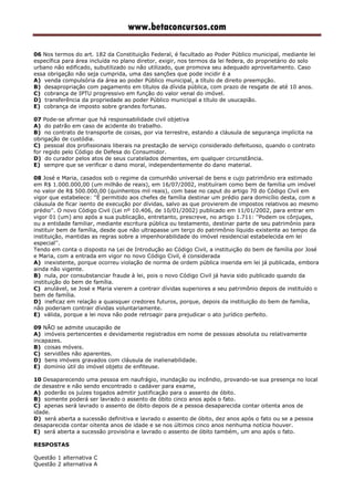 www.betaconcursos.com
06 Nos termos do art. 182 da Constituição Federal, é facultado ao Poder Público municipal, mediante lei
específica para área incluída no plano diretor, exigir, nos termos da lei federa, do proprietário do solo
urbano não edificado, subutilizado ou não utilizado, que promova seu adequado aproveitamento. Caso
essa obrigação não seja cumprida, uma das sanções que pode incidir é a
A) venda compulsória da área ao poder Público municipal, a título de direito preempção.
B) desapropriação com pagamento em títulos da dívida pública, com prazo de resgate de até 10 anos.
C) cobrança de IPTU progressivo em função do valor venal do imóvel.
D) transferência da propriedade ao poder Público municipal a título de usucapião.
E) cobrança de imposto sobre grandes fortunas.
07 Pode-se afirmar que há responsabilidade civil objetiva
A) do patrão em caso de acidente do trabalho.
B) no contrato de transporte de coisas, por via terrestre, estando a cláusula de segurança implícita na
obrigação de custódia.
C) pessoal dos profissionais liberais na prestação de serviço considerado defeituoso, quando o contrato
for regido pelo Código de Defesa do Consumidor.
D) do curador pelos atos de seus curatelados dementes, em qualquer circunstância.
E) sempre que se verificar o dano moral, independentemente do dano material.
08 José e Maria, casados sob o regime da comunhão universal de bens e cujo patrimônio era estimado
em R$ 1.000.000,00 (um milhão de reais), em 16/07/2002, instituíram como bem de família um imóvel
no valor de R$ 500.000,00 (quinhentos mil reais), com base no caput do artigo 70 do Código Civil em
vigor que estabelece: ''É permitido aos chefes de família destinar um prédio para domicílio desta, com a
cláusula de ficar isento de execução por dívidas, salvo as que provierem de impostos relativos ao mesmo
prédio''. O novo Código Civil (Lei nº 10.406, de 10/01/2002) publicado em 11/01/2002, para entrar em
vigor 01 (um) ano após a sua publicação, entretanto, prescreve, no artigo 1.711: ''Podem os cônjuges,
ou a entidade familiar, mediante escritura pública ou testamento, destinar parte de seu patrimônio para
instituir bem de família, desde que não ultrapasse um terço do patrimônio líquido existente ao tempo da
instituição, mantidas as regras sobre a impenhorabilidade do imóvel residencial estabelecida em lei
especial''.
Tendo em conta o disposto na Lei de Introdução ao Código Civil, a instituição do bem de família por José
e Maria, com a entrada em vigor no novo Código Civil, é considerada
A) inexistente, porque ocorreu violação de norma de ordem pública inserida em lei já publicada, embora
ainda não vigente.
B) nula, por consubstanciar fraude à lei, pois o novo Código Civil já havia sido publicado quando da
instituição do bem de família.
C) anulável, se José e Maria vierem a contrair dívidas superiores a seu patrimônio depois de instituído o
bem de família.
D) ineficaz em relação a quaisquer credores futuros, porque, depois da instituição do bem de família,
não poderiam contrair dívidas voluntariamente.
E) válida, porque a lei nova não pode retroagir para prejudicar o ato jurídico perfeito.
09 NÃO se admite usucapião de
A) imóveis pertencentes e devidamente registrados em nome de pessoas absoluta ou relativamente
incapazes.
B) coisas móveis.
C) servidões não aparentes.
D) bens imóveis gravados com cláusula de inalienabilidade.
E) domínio útil do imóvel objeto de enfiteuse.
10 Desaparecendo uma pessoa em naufrágio, inundação ou incêndio, provando-se sua presença no local
de desastre e não sendo encontrado o cadáver para exame,
A) poderão os juízes togados admitir justificação para o assento de óbito.
B) somente poderá ser lavrado o assento de óbito cinco anos após o fato.
C) apenas será lavrado o assento de óbito depois de a pessoa desaparecida contar oitenta anos de
idade.
D) será aberta a sucessão definitiva e lavrado o assento de óbito, dez anos após o fato ou se a pessoa
desaparecida contar oitenta anos de idade e se nos últimos cinco anos nenhuma notícia houver.
E) será aberta a sucessão provisória e lavrado o assento de óbito também, um ano após o fato.
RESPOSTAS
Questão 1 alternativa C
Questão 2 alternativa A
 