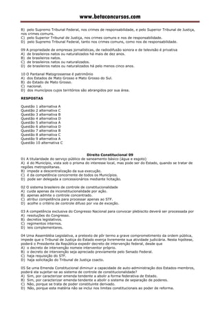 www.betaconcursos.com
B) pelo Supremo Tribunal Federal, nos crimes de responsabilidade, e pelo Superior Tribunal de Justiça,
nos crimes comuns.
C) pelo Superior Tribunal de Justiça, nos crimes comuns e nos de responsabilidade.
D) pelo Supremo Tribunal Federal, tanto nos crimes comuns, como nos de responsabilidade.
09 A propriedade de empresas jornalísticas, de radiodifusão sonora e de televisão é privativa
A) de brasileiros natos ou naturalizados há mais de dez anos.
B) de brasileiros natos.
C) de brasileiros natos ou naturalizados.
D) de brasileiros natos ou naturalizados há pelo menos cinco anos.
10 O Pantanal Matogrossense é patrimônio
A) dos Estados de Mato Grosso e Mato Grosso do Sul.
B) do Estado de Mato Grosso.
C) nacional.
D) dos municípios cujos territórios são abrangidos por sua área.
RESPOSTAS
Questão 1 alternativa A
Questão 2 alternativa C
Questão 3 alternativa B
Questão 4 alternativa D
Questão 5 alternativa A
Questão 6 alternativa D
Questão 7 alternativa B
Questão 8 alternativa C
Questão 9 alternativa A
Questão 10 alternativa C
Direito Constitucional 09
01 A titularidade do serviço público de saneamento básico (água e esgoto)
A) é do Município, vista sob o prisma do interesse local, mas pode ser do Estado, quando se tratar de
regiões metropolitanas.
B) impede a descentralização da sua execução.
C) é da competência concorrente de todos os Municípios.
D) pode ser delegada a concessionários mediante licitação.
02 O sistema brasileiro de controle de constitucionalidade
A) cuida apenas da inconstitucionalidade por ação.
B) apenas admite o controle concentrado.
C) atribui competência para processar apenas ao STF.
D) acolhe o critério de controle difuso por via de exceção.
03 A competência exclusiva do Congresso Nacional para convocar plebiscito deverá ser processada por
A) resoluções do Congresso.
B) decretos legislativos.
C) regimentos internos.
D) leis complementares.
04 Uma Assembléia Legislativa, a pretexto de pôr termo a grave comprometimento da ordem pública,
impede que o Tribunal de Justiça do Estado exerça livremente sua atividade judiciária. Nesta hipótese,
poderá o Presidente da República expedir decreto de intervenção federal, desde que
A) o decreto de intervenção nomeie interventor próprio.
B) o decreto de intervenção seja apreciado previamente pelo Senado Federal.
C) haja requisição do STF.
D) haja solicitação do Tribunal de Justiça coacto.
05 Se uma Emenda Constitucional diminuir a capacidade de auto-administração dos Estados-membros,
poderá ela sujeitar-se ao sistema de controle de constitucionalidade?
A) Sim, por caracterizar emenda tendente a abolir a forma federativa de Estado.
B) Sim, por caracterizar emenda tendente a abolir o sistema de separação de poderes.
C) Não, porque se trata de poder constituinte derivado.
D) Não, porque esta matéria não se inclui nos limites constitucionais ao poder de reforma.
 