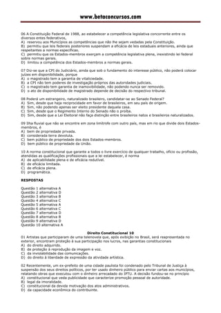 www.betaconcursos.com
06 A Constituição Federal de 1988, ao estabelecer a competência legislativa concorrente entre os
diversos entes federativos,
A) reservou aos Municípios as competências que não lhe sejam vedadas pela Constituição.
B) permitiu que leis federais posteriores suspendam a eficácia de leis estaduais anteriores, ainda que
respeitantes a normas específicas.
C) permitiu que os Estados-membros exerçam a competência legislativa plena, inexistindo lei federal
sobre normas gerais.
D) limitou a competência dos Estados-membros a normas gerais.
07 Diz-se que a CPI do Judiciário, ainda que sob o fundamento do interesse público, não poderá colocar
juízes em disponibilidade, porque
A) o magistrado tem a garantia de vitaliciedade.
B) a CPI não tem poderes de investigação próprios das autoridades judiciais.
C) o magistrado tem garantia de inamovibilidade, não podendo nunca ser removido.
D) o ato de disponibilidade de magistrado depende de decisão do respectivo tribunal.
08 Poderá um estrangeiro, naturalizado brasileiro, candidatar-se ao Senado Federal?
A) Sim, desde que haja reciprocidade em favor de brasileiros, em seu país de origem.
B) Sim, não podendo apenas ser eleito presidente daquela casa.
C) Sim, desde que o Regimento Interno do Senado não o proíba.
D) Sim, desde que a Lei Eleitoral não faça distinção entre brasileiros natos e brasileiros naturalizados.
09 Ilha fluvial que não se encontre em zona limítrofe com outro país, mas em rio que divide dois Estados-
membros, é
A) bem de propriedade privada.
B) considerada terra devoluta.
C) bem público de propriedade dos dois Estados-membros.
D) bem público de propriedade da União.
10 A norma constitucional que garante a todos o livre exercício de qualquer trabalho, ofício ou profissão,
atendidas as qualificações profissionais que a lei estabelecer, é norma
A) de aplicabilidade plena e de eficácia redutível.
B) de eficácia limitada.
C) de eficácia plena.
D) programática.
RESPOSTAS
Questão 1 alternativa A
Questão 2 alternativa D
Questão 3 alternativa B
Questão 4 alternativa C
Questão 5 alternativa A
Questão 6 alternativa C
Questão 7 alternativa D
Questão 8 alternativa B
Questão 9 alternativa D
Questão 10 alternativa A
Direito Constitucional 10
01 Artistas que participaram de uma telenovela que, após exibição no Brasil, será reapresentada no
exterior, encontram proteção à sua participação nos lucros, nas garantias constitucionais
A) do direito adquirido.
B) de proteção à reprodução da imagem e voz.
C) da inviolabilidade das comunicações.
D) do direito à liberdade de expressão da atividade artística.
02 Recentemente, um ex-prefeito de uma cidade paulista foi condenado pelo Tribunal de Justiça à
suspensão dos seus direitos políticos, por ter usado dinheiro público para enviar cartas aos municípios,
relatando obras que executou com o dinheiro arrecadado do IPTU. A decisão fundou-se no princípio
A) constitucional que veda publicidade que caracterize promoção pessoal de autoridade.
B) legal da imoralidade.
C) constitucional da devida motivação dos atos administrativos.
D) da capacidade econômica do contribuinte.
 