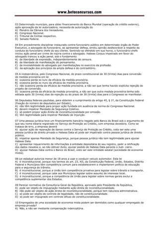 www.betaconcursos.com
03 Determinado município, para obter financiamento do Banco Mundial (operação de crédito externo),
após aprovação da lei autorizadora, necessita de autorização do
A) Plenário da Câmara dos Vereadores.
B) Congresso Nacional.
C) Tribunal de Contas respectivo.
D) Senado Federal.
04 Em procedimento disciplinar instaurado contra funcionário público em determinado órgão do Poder
Executivo, o advogado do funcionário, ao apresentar defesa, emitiu opinião desfavorável a respeito da
conduta do funcionário chefe do seu cliente. Sentindo-se ofendido em sua honra, o funcionário-chefe
iniciou ação penal por crime de injúria contra o advogado. Habeas Corpus impetrado em favor do
advogado trancou a ação penal, sob o fundamento
A) da liberdade de expressão, independentemente de censura.
B) da liberdade de manifestação do pensamento.
C) da inviolabilidade do advogado por manifestações no exercício da profissão.
D) da aplicação dos princípios da ampla defesa e do contraditório.
05 A inobservância, pelo Congresso Nacional, do prazo constitucional de 30 (trinta) dias para conversão
de medida provisória em lei
A) ocasiona perda ex tunc da eficácia da medida provisória.
B) ocasiona perda ex nunc da eficácia da medida provisória.
C) não ocasiona perda da eficácia da medida provisória, a não ser que tenha havido explícita rejeição do
projeto de conversão.
D) ocasiona perda da eficácia da medida provisória, a não ser que outra medida provisória tenha sido
editada após 30 (trinta) dias da rejeição ou do prazo de 30 (trinta) dias para o Congresso se manifestar.
06 Deputados federais paulistas, para obterem o cumprimento do artigo 45, § 1º, da Constituição Federal
(fixação do número de deputados por Estado),
A) não têm legitimidade para propor ação fundada em ausência de norma do Congresso Nacional.
B) devem impetrar Mandado de Segurança Coletivo.
C) só podem propor ação direta de inconstitucionalidade por omissão.
D) têm legitimidade para impetrar Mandado de Injunção.
07 Uma pessoa jurídica teve um financiamento bancário negado pelo Banco do Brasil sob o argumento de
que seu nome estaria registrado no Serviço de Proteção ao Crédito, com empresa devedora. Como se
tratava de erro, a empresa deverá
A) ajuizar ação de reparação de danos contra o Serviço de Proteção ao Crédito, visto ser este uma
pessoa jurídica de direito privado e Habeas Data só pode ser impetrado contra pessoa jurídica de direito
público.
B) impetrar apenas Mandado de Segurança, porque pessoa jurídica não tem legitimidade para ajuizar
Habeas Data.
C) apresentar requerimento de informações à entidade depositária do seu registro, pedir a retificação
dos dados inexatos e, se não obtiver êxito, ajuizar pedido de Habeas Data perante o Judi- ciário.
D) ajuizar Habeas Data contra o Banco do Brasil, visto ser este entidade estatal (sociedade de economia
mista).
08 Lei estadual autoriza menor de 18 anos a usar e conduzir veículo automotor. Esta lei
A) é inconstitucional, porque nos termos do art. 23, XII, da Constituição Federal, União, Estados, Distrito
Federal e Municípios têm competência comum para estabelecerem e implantarem política de educação
para a segurança do trânsito.
B) é inconstitucional, porque a União tem competência privativa para legislar sobre trânsito e transporte.
C) é inconstitucional, porque cabe aos Municípios legislar sobre assunto de interesse local.
D) é inconstitucional, porque a competência da União para legislar sobre normas gerais exclui a
competência suplementar dos Estados.
09 Parecer normativo da Consultoria Geral da República, aprovado pelo Presidente da República,
A) pode ser objeto de impugnação mediante ação direta de inconstitucionalidade.
B) não pode ser objeto de ação direta de inconstitucionalidade, porque tem natureza administrativa.
C) só pode ser objeto de controle de legalidade, não de constitucionalidade.
D) só pode ser impugnado em controle difuso de constitucionalidade.
10 Empregados de uma sociedade de economia mista podem ser demitidos como qualquer empregado de
empresa privada?
A) Não, a não ser mediante compensação indenizatória.
 