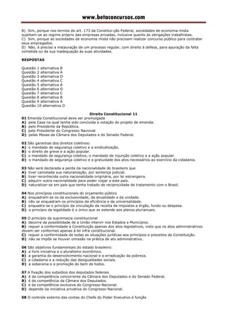 www.betaconcursos.com
B) Sim, porque nos termos do art. 173 da Constitui-ção Federal, sociedades de economia mista
sujeitam-se ao regime próprio das empresas privadas, inclusive quanto às obrigações trabalhistas.
C) Sim, porque as sociedades de economia mista não precisam realizar concurso público para contratar
seus empregados.
D) Não, é preciso a instauração de um processo regular, com direito à defesa, para apuração da falta
cometida ou de sua inadequação às suas atividades.
RESPOSTAS
Questão 1 alternativa B
Questão 2 alternativa A
Questão 3 alternativa D
Questão 4 alternativa C
Questão 5 alternativa A
Questão 6 alternativa D
Questão 7 alternativa C
Questão 8 alternativa B
Questão 9 alternativa A
Questão 10 alternativa D
Direito Constitucional 11
01 Emenda Constitucional deve ser promulgada
A) pela Casa na qual tenha sido concluída a votação do projeto de emenda.
B) pelo Presidente da República.
C) pelo Presidente do Congresso Nacional
D) pelas Mesas da Câmara dos Deputados e do Senado Federal.
02 São garantias dos direitos coletivos:
A) o mandado de segurança coletivo e a sindicalização.
B) o direito de greve e a ação popular.
C) o mandado de segurança coletivo, o mandado de injunção coletivo e a ação popular.
D) o mandado de segurança coletivo e a gratuidade dos atos necessários ao exercício da cidadania.
03 Não será declarada a perda da nacionalidade do brasileiro que
A) tiver cancelada sua naturalização, por sentença judicial.
B) tiver reconhecida outra nacionalidade originária, por lei estrangeira.
C) adquirir outra nacionalidade para poder viajar a este país.
D) naturalizar-se em país que tenha tratado de reciprocidade de tratamento com o Brasil.
04 Nos princípios constitucionais do orçamento público
A) enquadram-se os da exclusividade, da anualidade e da unidade.
B) não se enquadram os princípios da eficiência e da universalidade.
C) enquadra-se o princípio da vinculação da receita de impostos a órgão, fundo ou despesa.
D) o princípio da legalidade é o único que se estende aos planos plurianuais.
05 O princípio da supremacia constitucional
A) decorre da possibilidade de a União intervir nos Estados e Municípios.
B) requer a conformidade à Constituição apenas dos atos legislativos, visto que os atos administrativos
devem ser conformes apenas à lei infra constitucional.
C) requer a conformidade de todas as situações jurídicas aos princípios e preceitos da Constituição.
D) não se impõe se houver omissão na prática de ato administrativo.
06 São objetivos fundamentais do estado brasileiro:
A) a livre iniciativa e o pluralismo econômico.
B) a garantia do desenvolvimento nacional e a erradicação da pobreza.
C) a cidadania e a redução das desigualdades sociais.
D) a soberania e a promoção do bem de todos.
07 A fixação dos subsídios dos deputados federais
A) é da competência concorrente da Câmara dos Deputados e do Senado Federal.
B) é da competência da Câmara dos Deputados.
C) é da competência exclusiva do Congresso Nacional.
D) depende da iniciativa privativa do Congresso Nacional.
08 O controle externo das contas do Chefe do Poder Executivo é função
 