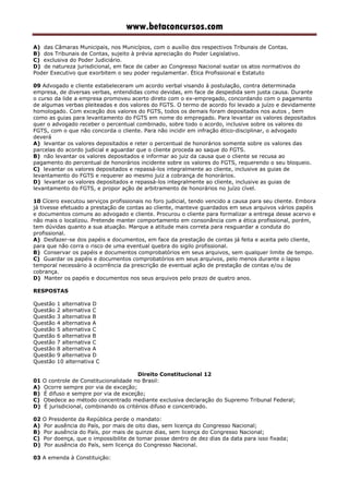 www.betaconcursos.com
A) das Câmaras Municipais, nos Municípios, com o auxílio dos respectivos Tribunais de Contas.
B) dos Tribunais de Contas, sujeito à prévia apreciação do Poder Legislativo.
C) exclusiva do Poder Judiciário.
D) de natureza jurisdicional, em face de caber ao Congresso Nacional sustar os atos normativos do
Poder Executivo que exorbitem o seu poder regulamentar. Ética Profissional e Estatuto
09 Advogado e cliente estabeleceram um acordo verbal visando à postulação, contra determinada
empresa, de diversas verbas, entendidas como devidas, em face de despedida sem justa causa. Durante
o curso da lide a empresa promoveu acerto direto com o ex-empregado, concordando com o pagamento
de algumas verbas pleiteadas e dos valores do FGTS. O termo de acordo foi levado a juízo e devidamente
homologado. Com exceção dos valores do FGTS, todos os demais foram depositados nos autos , bem
como as guias para levantamento do FGTS em nome do empregado. Para levantar os valores depositados
quer o advogado receber o percentual combinado, sobre todo o acordo, inclusive sobre os valores do
FGTS, com o que não concorda o cliente. Para não incidir em infração ético-disciplinar, o advogado
deverá
A) levantar os valores depositados e reter o percentual de honorários somente sobre os valores das
parcelas do acordo judicial e aguardar que o cliente proceda ao saque do FGTS.
B) não levantar os valores depositados e informar ao juiz da causa que o cliente se recusa ao
pagamento do percentual de honorários incidente sobre os valores do FGTS, requerendo o seu bloqueio.
C) levantar os valores depositados e repassá-los integralmente ao cliente, inclusive as guias de
levantamento do FGTS e requerer ao mesmo juiz a cobrança de honorários.
D) levantar os valores depositados e repassá-los integralmente ao cliente, inclusive as guias de
levantamento do FGTS, e propor ação de arbitramento de honorários no juízo cível.
10 Cícero executou serviços profissionais no foro judicial, tendo vencido a causa para seu cliente. Embora
já tivesse efetuado a prestação de contas ao cliente, manteve guardados em seus arquivos vários papéis
e documentos comuns ao advogado e cliente. Procurou o cliente para formalizar a entrega desse acervo e
não mais o localizou. Pretende manter comportamento em consonância com a ética profissional, porém,
tem dúvidas quanto a sua atuação. Marque a atitude mais correta para resguardar a conduta do
profissional.
A) Desfazer-se dos papéis e documentos, em face da prestação de contas já feita e aceita pelo cliente,
para que não corra o risco de uma eventual quebra do sigilo profissional.
B) Conservar os papéis e documentos comprobatórios em seus arquivos, sem qualquer limite de tempo.
C) Guardar os papéis e documentos comprobatórios em seus arquivos, pelo menos durante o lapso
temporal necessário à ocorrência da prescrição de eventual ação de prestação de contas e/ou de
cobrança.
D) Manter os papéis e documentos nos seus arquivos pelo prazo de quatro anos.
RESPOSTAS
Questão 1 alternativa D
Questão 2 alternativa C
Questão 3 alternativa B
Questão 4 alternativa A
Questão 5 alternativa C
Questão 6 alternativa B
Questão 7 alternativa C
Questão 8 alternativa A
Questão 9 alternativa D
Questão 10 alternativa C
Direito Constitucional 12
01 O controle de Constitucionalidade no Brasil:
A) Ocorre sempre por via de exceção;
B) É difuso e sempre por via de exceção;
C) Obedece ao método concentrado mediante exclusiva declaração do Supremo Tribunal Federal;
D) É jurisdicional, combinando os critérios difuso e concentrado.
02 O Presidente da República perde o mandato:
A) Por ausência do País, por mais de oito dias, sem licença do Congresso Nacional;
B) Por ausência do País, por mais de quinze dias, sem licença do Congresso Nacional;
C) Por doença, que o impossibilite de tomar posse dentro de dez dias da data para isso fixada;
D) Por ausência do País, sem licença do Congresso Nacional.
03 A emenda à Constituição:
 