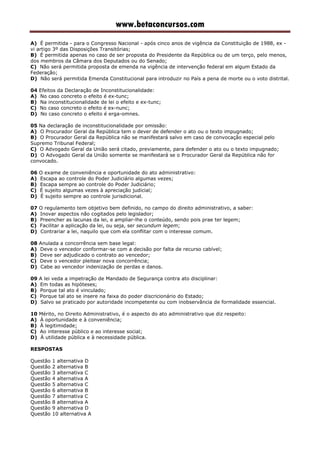 www.betaconcursos.com
A) É permitida - para o Congresso Nacional - após cinco anos de vigência da Constituição de 1988, ex -
vi artigo 3º das Disposições Transitórias;
B) É permitida apenas no caso de ser proposta do Presidente da República ou de um terço, pelo menos,
dos membros da Câmara dos Deputados ou do Senado;
C) Não será permitida proposta de emenda na vigência de intervenção federal em algum Estado da
Federação;
D) Não será permitida Emenda Constitucional para introduzir no País a pena de morte ou o voto distrital.
04 Efeitos da Declaração de Inconstitucionalidade:
A) No caso concreto o efeito é ex-tunc;
B) Na inconstitucionalidade de lei o efeito e ex-tunc;
C) No caso concreto o efeito é ex-nunc;
D) No caso concreto o efeito é erga-omnes.
05 Na declaração de inconstitucionalidade por omissão:
A) O Procurador Geral da República tem o dever de defender o ato ou o texto impugnado;
B) O Procurador Geral da República não se manifestará salvo em caso de convocação especial pelo
Supremo Tribunal Federal;
C) O Advogado Geral da União será citado, previamente, para defender o ato ou o texto impugnado;
D) O Advogado Geral da União somente se manifestará se o Procurador Geral da República não for
convocado.
06 O exame de conveniência e oportunidade do ato administrativo:
A) Escapa ao controle do Poder Judiciário algumas vezes;
B) Escapa sempre ao controle do Poder Judiciário;
C) É sujeito algumas vezes à apreciação judicial;
D) É sujeito sempre ao controle jurisdicional.
07 O regulamento tem objetivo bem definido, no campo do direito administrativo, a saber:
A) Inovar aspectos não cogitados pelo legislador;
B) Preencher as lacunas da lei, e ampliar-lhe o conteúdo, sendo pois prae ter legem;
C) Facilitar a aplicação da lei, ou seja, ser secundum legem;
D) Contrariar a lei, naquilo que com ela conflitar com o interesse comum.
08 Anulada a concorrência sem base legal:
A) Deve o vencedor conformar-se com a decisão por falta de recurso cabível;
B) Deve ser adjudicado o contrato ao vencedor;
C) Deve o vencedor pleitear nova concorrência;
D) Cabe ao vencedor indenização de perdas e danos.
09 A lei veda a impetração de Mandado de Segurança contra ato disciplinar:
A) Em todas as hipóteses;
B) Porque tal ato é vinculado;
C) Porque tal ato se insere na faixa do poder discricionário do Estado;
D) Salvo se praticado por autoridade incompetente ou com inobservância de formalidade essencial.
10 Mérito, no Direito Administrativo, é o aspecto do ato administrativo que diz respeito:
A) À oportunidade e à conveniência;
B) À legitimidade;
C) Ao interesse público e ao interesse social;
D) À utilidade pública e à necessidade pública.
RESPOSTAS
Questão 1 alternativa D
Questão 2 alternativa B
Questão 3 alternativa C
Questão 4 alternativa A
Questão 5 alternativa C
Questão 6 alternativa B
Questão 7 alternativa C
Questão 8 alternativa A
Questão 9 alternativa D
Questão 10 alternativa A
 