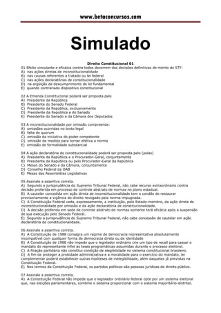 www.betaconcursos.com
Simulado
Direito Constitucional 01
01 Efeito vinculante e eficácia contra todos decorrem das decisões definitivas de mérito do STF:
A) nas ações diretas de inconstitucionalidade
B) nas causas referentes a tratado ou lei federal
C) nas ações declaratórias de constitucionalidade
D) na argüição de descumprimento de lei fundamental
E) quando contrariado dispositivo constitucional
02 A Emenda Constitucional poderá ser proposta pelo
A) Presidente da República
B) Presidente do Senado Federal
C) Presidente da República, exclusivamente
D) Presidente da República e do Senado
E) Presidente do Senado e da Câmara dos Deputados
03 A inconstitucionalidade por omissão compreende:
A) omissões ocorridas no texto legal
B) falta de quorum
C) omissão da iniciativa do poder competente
D) omissão de medida para tornar efetiva a norma
E) omissão de formalidade substancial
04 A ação declaratória de constitucionalidade poderá ser proposta pelo (pelas)
A) Presidente da República e o Procurador-Geral, conjuntamente
B) Presidente da República ou pelo Procurador-Geral da República
C) Mesas do Senado e da Câmara, conjuntamente
D) Conselho Federal da OAB
E) Mesas das Assembléias Legislativas
05 Assinale a assertiva correta.
A) Segundo a jurisprudência do Supremo Tribunal Federal, não cabe recurso extraordinário contra
decisão proferida em processo de controle abstrato de normas no plano estadual.
B) A cautelar concedida em ação direta de inconstitucionalidade tem o condão de restaurar
provisoriamente a vigência do direito revogado pela norma impugnada.
C) A Constituição Federal veda, expressamente, a instituição, pelo Estado-membro, da ação direta de
inconstitucionalidade por omissão e da ação declaratória de constitucionalidade.
D) A decisão proferida em sede de controle abstrato de normas somente terá eficácia após a suspensão
de sua execução pelo Senado Federal.
E) Segundo a jurisprudência do Supremo Tribunal Federal, não cabe concessão de cautelar em ação
declaratória de constitucionalidade.
06 Assinale a assertiva correta.
A) A Constituição de 1988 consagra um regime de democracia representativa absolutamente
incompatível com qualquer forma de democracia direta ou de identidade
B) A Constituição de 1988 não impede que o legislador ordinário crie um tipo de recall para cassar o
mandato do representante infiel às teses programáticas assumidas durante o processo eleitoral.
C) A filiação partidária não constitui condição de elegibilidade no sistema constitucional brasileiro.
D) A fim de proteger a probidade administrativa e a moralidade para o exercício do mandato, lei
complementar poderá estabelecer outras hipóteses de inelegibilidade, além daquelas já previstas na
Constituição Federal.
E) Nos termos da Constituição Federal, os partidos políticos são pessoas jurídicas de direito público.
07 Assinale a assertiva correta.
A) A Constituição Federal não impede que o legislador ordinário federal opte por um sistema eleitoral
que, nas eleições parlamentares, combine o sistema proporcional com o sistema majoritário-distrital.
 