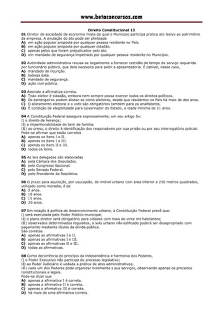 www.betaconcursos.com
Direito Constitucional 13
01 Diretor de sociedade de economia mista da qual o Município participa pratica ato lesivo ao patrimônio
da empresa. A anulação do ato pode ser pleiteada
A) em ação popular proposta por qualquer pessoa residente no País.
B) em ação popular proposta por qualquer cidadão.
C) apenas pelos que foram prejudicados pelo ato.
D) em mandado de segurança impetrado por qualquer pessoa residente no Município.
02 Autoridade administrativa recusa-se ilegalmente a fornecer certidão de tempo de serviço requerida
por funcionário público, que dela necessita para pedir a aposentadoria. É cabível, nesse caso,
A) mandado de injunção.
B) habeas data.
C) mandado de segurança.
D) ação civil pública.
03 Assinale a afirmativa correta.
A) Todo eleitor é cidadão, embora nem sempre possa exercer todos os direitos políticos.
B) Os estrangeiros podem alistar-se como eleitores, desde que residentes no País há mais de dez anos.
C) O alistamento eleitoral e o voto são obrigatórios também para os analfabetos.
D) É condição de elegibilidade para Governador do Estado, a idade mínima de 21 anos.
04 A Constituição Federal assegura expressamente, em seu artigo 5o:
I) o direito de herança;
II) a impenhorabilidade do bem de família;
III) ao preso, o direito à identificação dos responsáveis por sua prisão ou por seu interrogatório policial.
Pode-se afirmar que estão corretos
A) apenas os ítens I e II.
B) apenas os ítens I e III.
C) apenas os ítens II e III.
D) todos os ítens.
05 As leis delegadas são elaboradas
A) pela Câmara dos Deputados.
B) pelo Congresso Nacional.
C) pelo Senado Federal.
D) pelo Presidente da República.
06 O prazo para aquisição, por usucapião, de imóvel urbano com área inferior a 250 metros quadrados,
utilizado como moradia, é de
A) 5 anos.
B) 10 anos.
C) 15 anos.
D) 20 anos.
07 Em relação à política de desenvolvimento urbano, a Constituição Federal prevê que:
I) será executada pelo Poder Público municipal;
II) o plano diretor será obrigatório para cidades com mais de vinte mil habitantes;
III) observados determinados requisitos, o solo urbano não edificado poderá ser desapropriado com
pagamento mediante títulos da dívida pública.
São corretas
A) apenas as afirmativas I e II.
B) apenas as afirmativas I e III.
C) apenas as afirmativas II e III.
D) todas as afirmativas.
08 Como decorrência do princípio da independência e harmonia dos Poderes,
I) o Poder Executivo não participa do processo legislativo;
II) ao Poder Judiciário é vedada a prática de atos administrativos;
III) cada um dos Poderes pode organizar livremente s eus serviços, observando apenas os preceitos
constitucionais e legais.
Pode-se dizer que
A) apenas a afirmativa I é correta.
B) apenas a afirmativa II é correta.
C) apenas a afirmativa III é correta.
D) há mais de uma afirmativa correta.
 