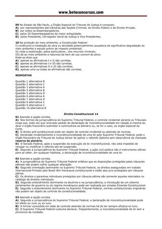 www.betaconcursos.com
09 No Estado de São Paulo, o Órgão Especial do Tribunal de Justiça é composto
A) por representantes das Câmaras das Seções Criminal, de Direito Público e de Direito Privado.
B) por todos os Desembargadores.
C) pelos 25 Desembargadores de maior antigüidade.
D) pelos Presidente, Corregedor Geral da Justiça e Vice-Presidentes.
10 Na proteção do meio ambiente, a Constituição Federal:
I) condiciona a instalação de obra ou atividade potencialmente causadora de significativa degradação do
meio ambiente a estudo prévio de impacto ambiental;
II) veda a exploração, pelos particulares , dos recursos minerais;
III) dá ao meio ambiente a natureza de bem de uso comum do povo.
Pode-se dizer que
A) apenas as afirmativas I e II são corretas.
B) apenas as afirmativas I e III são corretas.
C) apenas as afirmativas II e III são corretas.
D) apenas uma ou todas as afirmativas são corretas.
RESPOSTAS
Questão 1 alternativa B
Questão 2 alternativa C
Questão 3 alternativa A
Questão 4 alternativa B
Questão 5 alternativa D
Questão 6 alternativa A
Questão 7 alternativa D
Questão 8 alternativa C
Questão 9 alternativa C
Questão 10 alternativa B
Direito Constitucional 14
01 Assinale a opção correta.
A) Nos termos da jurisprudência do Supremo Tribunal Federal, o controle incidental perante os Tribunais
exige que, toda vez que renovado pedido de declaração de inconstitucionalidade em relação à mesma lei,
deve o órgão fracionário submeter a controvérsia ao plenário ou, se for o caso, ao órgão especial da
Corte.
B) O direito pré-constitucional pode ser objeto de controle incidental ou abstrato de normas.
C) Declarada incidentalmente a inconstitucionalidade de uma lei pelo Supremo Tribunal Federal, pode o
órgão fracionário de Tribunal de Justiça deixar de aplicar o referido diploma sem observância da chamada
reserva de plenário.
D) O Senado Federal, após a suspensão da execução da lei inconstitucional, não está impedido de
revogar ou modificar o referido ato de suspensão.
E) Segundo a jurisprudência do Supremo Tribunal Federal, a ação civil pública não é instrumento idôneo
para se obter, em qualquer hipótese, a declaração de inconstitucionalidade de uma lei.
02 Assinale a opção correta.
A) A jurisprudência do Supremo Tribunal Federal enfatiza que as disposições protegidas pelas cláusulas
pétreas não podem sofrer qualquer alteração.
B) Segundo orientação dominante no Supremo Tribunal Federal, os direitos assegurados em tratado
internacional firmado pelo Brasil têm hierarquia constitucional e estão ipso jure protegidos por cláusula
pétrea.
C) Os direitos e garantias individuais protegidos por cláusula pétrea são somente aqueles elencados no
catálogo de direitos individuais.
D) Segundo entendimento dominante na doutrina e na jurisprudência, a introdução de um sistema
parlamentar de governo ou do regime monárquico pode ser realizada por simples Emenda Constitucional.
E) Segundo o entendimento dominante no Supremo Tribunal Federal, normas constitucionais originárias
não podem ser objeto de controle de constitucionalidade.
03 Assinale a opção correta.
A) Segundo a jurisprudência do Supremo Tribunal Federal, a declaração de inconstitucionalidade pode
ter efeito ex nunc ou ex tunc.
B) A liminar concedida em sede de controle abstrato de normas há de ter sempre eficácia ex tunc.
C) O Supremo Tribunal Federal costuma declarar, freqüentemente, a inconstitucionalidade de lei sem a
pronúncia da nulidade.
 