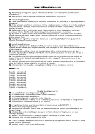 www.betaconcursos.com
D) As normas que integram o capítulo referente aos direitos sociais são normas constitucionais
programáticas.
E) A Constituição Federal assegura um direito de greve absoluto ou irrestrito.
09 Assinale a opção correta.
A) Os Estados-membros podem adotar, no âmbito do seu poder de conformação, o regime parlamentar
de governo.
B) A não-aplicação pelo Estado-membro do mínimo exigido da receita resultante de impostos estaduais
configura violação a princípio constitucional sensível, podendo dar ensejo a representação para fins de
intervenção federal.
C) Os Estados-membros podem dispor sobre o sistema eleitoral, sendo-lhes possível adotar, por
exemplo, o sistema distrital misto nas eleições parlamentares estaduais e municipais.
D) A Câmara do Distrito Federal pode dispor sobre a organização do Tribunal de Justiça do Distrito
Federal, cabendo-lhe, se for o caso, definir a estrutura do controle direto de inconstitucionalidade no
âmbito daquela Corte.
E) A competência legislativa concorrente disciplinada na Constituição Federal impõe que o Estado-
membro somente atue supletivamente.
10 Assinale a opção correta.
A) Segundo a jurisprudência do Supremo Tribunal Federal, matéria objeto de medida provisória
rejeitada expressamente pelo Congresso Nacional pode ser objeto de nova medida provisória na mesma
sessão legislativa.
B) A reedição de medida provisória não produz qualquer efeito jurídico relevante, uma vez que,
consoante a jurisprudência do Supremo Tribunal Federal, a fórmula adotada não evita uma solução de
continuidade normativa.
C) Contribuição social instituída mediante medida provisória, sucessivamente reeditada, poderá ser
exigida 90 (noventa) dias após publicação do ato normativo inaugural, independentemente de sua
conversão em lei.
D) Segundo a jurisprudência do Supremo Tribunal Federal, é inconstitucional a cláusula de convalidação
ou de ratificação de medida provisória, na hipótese de reedição.
E) A Constituição Federal proíbe a utilização de medida provisória pelo Estado-membro.
RESPOSTAS
Questão 1 alternativa C
Questão 2 alternativa E
Questão 3 alternativa E
Questão 4 alternativa A
Questão 5 alternativa D
Questão 6 alternativa B
Questão 7 alternativa C
Questão 8 alternativa A
Questão 9 alternativa B
Questão 10 alternativa C
Direito Constitucional 15
01 Aos juízes federais compete processar e julgar:
A) os crimes contra a economia popular e o sistema financeiro;
B) os crimes praticados por estrangeiros;
C) os crimes ecológicos e os praticados contra indígenas;
D) os crimes cometidos a bordo de navios ou aeronaves, ressalvada a competência da justiça militar;
E) todos os crimes independentemente de sua natureza.
02 A respeito dos direitos, garantias e remédios constitucionais, a opção CORRETA é:
A) a União pode propor ação popular;
B) o Mandado de Segurança coletivo pode ser impetrado por partido político com representação no
Senado Federal;
C) o Habeas Data será concedido para assegurar conhecimento de informações, mas não para
retificação de dados;
D) a prática do racismo constitui crime inafiançavel e insuscetível de graça e anistia;
E) a lei penal pode retroagir para beneficiar o réu.
03 A CF/88 contempla Remédios Constitucionais destinados à proteção das Garantias Individuais. Nesse
sentido, pode-se afirmar que:
A) qualquer brasileiro pode propor ação popular;
 