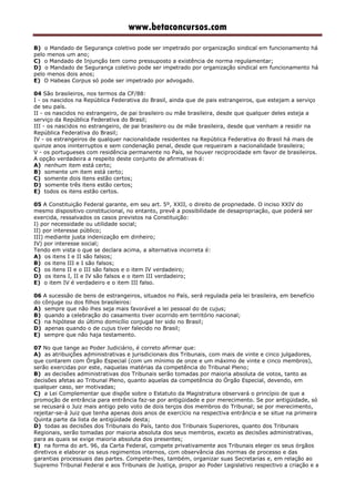 www.betaconcursos.com
B) o Mandado de Segurança coletivo pode ser impetrado por organização sindical em funcionamento há
pelo menos um ano;
C) o Mandado de Injunção tem como pressuposto a existência de norma regulamentar;
D) o Mandado de Segurança coletivo pode ser impetrado por organização sindical em funcionamento há
pelo menos dois anos;
E) O Habeas Corpus só pode ser impetrado por advogado.
04 São brasileiros, nos termos da CF/88:
I - os nascidos na República Federativa do Brasil, ainda que de pais estrangeiros, que estejam a serviço
de seu país.
II - os nascidos no estrangeiro, de pai brasileiro ou mãe brasileira, desde que qualquer deles esteja a
serviço da República Federativa do Brasil;
III - os nascidos no estrangeiro, de pai brasileiro ou de mãe brasileira, desde que venham a residir na
República Federativa do Brasil;
IV - os estrangeiros de qualquer nacionalidade residentes na República Federativa do Brasil há mais de
quinze anos ininterruptos e sem condenação penal, desde que requeiram a nacionalidade brasileira;
V - os portugueses com residência permanente no País, se houver reciprocidade em favor de brasileiros.
A opção verdadeira a respeito deste conjunto de afirmativas é:
A) nenhum item está certo;
B) somente um item está certo;
C) somente dois itens estão certos;
D) somente três itens estão certos;
E) todos os itens estão certos.
05 A Constituição Federal garante, em seu art. 5º, XXII, o direito de propriedade. O inciso XXIV do
mesmo dispositivo constitucional, no entanto, prevê a possibilidade de desapropriação, que poderá ser
exercida, ressalvados os casos previstos na Constituição:
I) por necessidade ou utilidade social;
II) por interesse público;
III) mediante justa indenização em dinheiro;
IV) por interesse social;
Tendo em vista o que se declara acima, a alternativa incorreta é:
A) os itens I e II são falsos;
B) os itens III e I são falsos;
C) os itens II e o III são falsos e o item IV verdadeiro;
D) os itens I, II e IV são falsos e o item III verdadeiro;
E) o item IV é verdadeiro e o item III falso.
06 A sucessão de bens de estrangeiros, situados no País, será regulada pela lei brasileira, em benefício
do cônjuge ou dos filhos brasileiros:
A) sempre que não lhes seja mais favorável a lei pessoal do de cujus;
B) quando a celebração do casamento tiver ocorrido em território nacional;
C) na hipótese do último domicílio conjugal ter sido no Brasil;
D) apenas quando o de cujus tiver falecido no Brasil;
E) sempre que não haja testamento.
07 No que tange ao Poder Judiciário, é correto afirmar que:
A) as atribuições administrativas e jurisdicionais dos Tribunais, com mais de vinte e cinco julgadores,
que contarem com Órgão Especial (com um mínimo de onze e um máximo de vinte e cinco membros),
serão exercidas por este, naquelas matérias da competência do Tribunal Pleno;
B) as decisões administrativas dos Tribunais serão tomadas por maioria absoluta de votos, tanto as
decisões afetas ao Tribunal Pleno, quanto aquelas da competência do Órgão Especial, devendo, em
qualquer caso, ser motivadas;
C) a Lei Complementar que dispõe sobre o Estatuto da Magistratura observará o princípio de que a
promoção de entrância para entrância faz-se por antigüidade e por merecimento. Se por antigüidade, só
se recusará o Juiz mais antigo pelo voto de dois terços dos membros do Tribunal; se por merecimento,
rejeitar-se-á Juiz que tenha apenas dois anos de exercício na respectiva entrância e se situe na primeira
Quinta parte da lista de antigüidade desta;
D) todas as decisões dos Tribunais do País, tanto dos Tribunais Superiores, quanto dos Tribunais
Regionais, serão tomadas por maioria absoluta dos seus membros, exceto as decisões administrativas,
para as quais se exige maioria absoluta dos presentes;
E) na forma do art. 96, da Carta Federal, compete privativamente aos Tribunais eleger os seus órgãos
diretivos e elaborar os seus regimentos internos, com observância das normas de processo e das
garantias processuais das partes. Compete-lhes, também, organizar suas Secretarias e, em relação ao
Supremo Tribunal Federal e aos Tribunais de Justiça, propor ao Poder Legislativo respectivo a criação e a
 