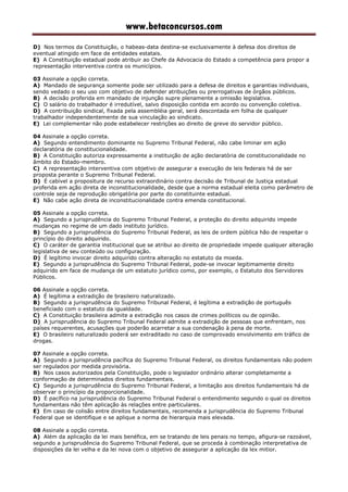 www.betaconcursos.com
D) Nos termos da Constituição, o habeas-data destina-se exclusivamente à defesa dos direitos de
eventual atingido em face de entidades estatais.
E) A Constituição estadual pode atribuir ao Chefe da Advocacia do Estado a competência para propor a
representação interventiva contra os municípios.
03 Assinale a opção correta.
A) Mandado de segurança somente pode ser utilizado para a defesa de direitos e garantias individuais,
sendo vedado o seu uso com objetivo de defender atribuições ou prerrogativas de órgãos públicos.
B) A decisão proferida em mandado de injunção supre plenamente a omissão legislativa.
C) O salário do trabalhador é irredutível, salvo disposição contida em acordo ou convenção coletiva.
D) A contribuição sindical, fixada pela assembléia geral, será descontada em folha de qualquer
trabalhador independentemente de sua vinculação ao sindicato.
E) Lei complementar não pode estabelecer restrições ao direito de greve do servidor público.
04 Assinale a opção correta.
A) Segundo entendimento dominante no Supremo Tribunal Federal, não cabe liminar em ação
declaratória de constitucionalidade.
B) A Constituição autoriza expressamente a instituição de ação declaratória de constitucionalidade no
âmbito do Estado-membro.
C) A representação interventiva com objetivo de assegurar a execução de leis federais há de ser
proposta perante o Supremo Tribunal Federal.
D) É cabível a propositura de recurso extraordinário contra decisão de Tribunal de Justiça estadual
proferida em ação direta de inconstitucionalidade, desde que a norma estadual eleita como parâmetro de
controle seja de reprodução obrigatória por parte do constituinte estadual.
E) Não cabe ação direta de inconstitucionalidade contra emenda constitucional.
05 Assinale a opção correta.
A) Segundo a jurisprudência do Supremo Tribunal Federal, a proteção do direito adquirido impede
mudanças no regime de um dado instituto jurídico.
B) Segundo a jurisprudência do Supremo Tribunal Federal, as leis de ordem pública hão de respeitar o
princípio do direito adquirido.
C) O caráter de garantia institucional que se atribui ao direito de propriedade impede qualquer alteração
legislativa de seu conteúdo ou configuração.
D) É legítimo invocar direito adquirido contra alteração no estatuto da moeda.
E) Segundo a jurisprudência do Supremo Tribunal Federal, pode-se invocar legitimamente direito
adquirido em face de mudança de um estatuto jurídico como, por exemplo, o Estatuto dos Servidores
Públicos.
06 Assinale a opção correta.
A) É legítima a extradição de brasileiro naturalizado.
B) Segundo a jurisprudência do Supremo Tribunal Federal, é legítima a extradição de português
beneficiado com o estatuto da igualdade.
C) A Constituição brasileira admite a extradição nos casos de crimes políticos ou de opinião.
D) A jurisprudência do Supremo Tribunal Federal admite a extradição de pessoas que enfrentam, nos
países requerentes, acusações que poderão acarretar a sua condenação à pena de morte.
E) O brasileiro naturalizado poderá ser extraditado no caso de comprovado envolvimento em tráfico de
drogas.
07 Assinale a opção correta.
A) Segundo a jurisprudência pacífica do Supremo Tribunal Federal, os direitos fundamentais não podem
ser regulados por medida provisória.
B) Nos casos autorizados pela Constituição, pode o legislador ordinário alterar completamente a
conformação de determinados direitos fundamentais.
C) Segundo a jurisprudência do Supremo Tribunal Federal, a limitação aos direitos fundamentais há de
observar o princípio da proporcionalidade.
D) É pacífico na jurisprudência do Supremo Tribunal Federal o entendimento segundo o qual os direitos
fundamentais não têm aplicação às relações entre particulares.
E) Em caso de colisão entre direitos fundamentais, recomenda a jurisprudência do Supremo Tribunal
Federal que se identifique e se aplique a norma de hierarquia mais elevada.
08 Assinale a opção correta.
A) Além da aplicação da lei mais benéfica, em se tratando de leis penais no tempo, afigura-se razoável,
segundo a jurisprudência do Supremo Tribunal Federal, que se proceda à combinação interpretativa de
disposições da lei velha e da lei nova com o objetivo de assegurar a aplicação da lex mitior.
 