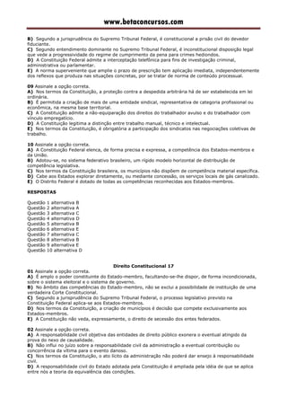 www.betaconcursos.com
B) Segundo a jurisprudência do Supremo Tribunal Federal, é constitucional a prisão civil do devedor
fiduciante.
C) Segundo entendimento dominante no Supremo Tribunal Federal, é inconstitucional disposição legal
que vede a progressividade do regime de cumprimento da pena para crimes hediondos.
D) A Constituição Federal admite a interceptação telefônica para fins de investigação criminal,
administrativa ou parlamentar.
E) A norma superveniente que amplie o prazo de prescrição tem aplicação imediata, independentemente
dos reflexos que produza nas situações concretas, por se tratar de norma de conteúdo processual.
09 Assinale a opção correta.
A) Nos termos da Constituição, a proteção contra a despedida arbitrária há de ser estabelecida em lei
ordinária.
B) É permitida a criação de mais de uma entidade sindical, representativa de categoria profissional ou
econômica, na mesma base territorial.
C) A Constituição admite a não-equiparação dos direitos do trabalhador avulso e do trabalhador com
vínculo empregatício.
D) A Constituição legitima a distinção entre trabalho manual, técnico e intelectual.
E) Nos termos da Constituição, é obrigatória a participação dos sindicatos nas negociações coletivas de
trabalho.
10 Assinale a opção correta.
A) A Constituição Federal elenca, de forma precisa e expressa, a competência dos Estados-membros e
da União.
B) Adotou-se, no sistema federativo brasileiro, um rígido modelo horizontal de distribuição de
competência legislativa.
C) Nos termos da Constituição brasileira, os municípios não dispõem de competência material específica.
D) Cabe aos Estados explorar diretamente, ou mediante concessão, os serviços locais de gás canalizado.
E) O Distrito Federal é dotado de todas as competências reconhecidas aos Estados-membros.
RESPOSTAS
Questão 1 alternativa B
Questão 2 alternativa A
Questão 3 alternativa C
Questão 4 alternativa D
Questão 5 alternativa B
Questão 6 alternativa E
Questão 7 alternativa C
Questão 8 alternativa B
Questão 9 alternativa E
Questão 10 alternativa D
Direito Constitucional 17
01 Assinale a opção correta.
A) É amplo o poder constituinte do Estado-membro, facultando-se-lhe dispor, de forma incondicionada,
sobre o sistema eleitoral e o sistema de governo.
B) No âmbito das competências do Estado-membro, não se exclui a possibilidade de instituição de uma
verdadeira Corte Constitucional.
C) Segundo a jurisprudência do Supremo Tribunal Federal, o processo legislativo previsto na
Constituição Federal aplica-se aos Estados-membros.
D) Nos termos da Constituição, a criação de municípios é decisão que compete exclusivamente aos
Estados-membros.
E) A Constituição não veda, expressamente, o direito de secessão dos entes federados.
02 Assinale a opção correta.
A) A responsabilidade civil objetiva das entidades de direito público exonera o eventual atingido da
prova do nexo de causalidade.
B) Não influi no juízo sobre a responsabilidade civil da administração a eventual contribuição ou
concorrência da vítima para o evento danoso.
C) Nos termos da Constituição, o ato lícito da administração não poderá dar ensejo à responsabilidade
civil.
D) A responsabilidade civil do Estado adotada pela Constituição é ampliada pela idéia de que se aplica
entre nós a teoria da equivalência das condições.
 