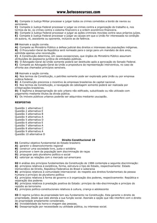 www.betaconcursos.com
B) Compete à Justiça Militar processar e julgar todos os crimes cometidos a bordo de navios ou
aeronaves.
C) Compete à Justiça Federal processar e julgar os crimes contra a organização do trabalho e, nos
termos da lei, os crimes contra o sistema financeiro e a ordem econômico-financeira.
D) Compete à Justiça Federal processar e julgar as ações criminais movidas contra seus próprios juízes.
E) Compete à Justiça Federal processar e julgar as causas em que a União for interessada na condição
de autora, ré, assistente ou oponente, inclusive as de falência.
09 Assinale a opção correta.
A) Compete ao Ministério Público a defesa judicial dos direitos e interesses das populações indígenas.
B) O Procurador-Geral da República será nomeado para o cargo para um mandato de dois anos,
admitida apenas uma recondução.
C) A Constituição determina, em casos excepcionais, que órgãos do Ministério Público assumam
atribuições de assessoria jurídica de entidades públicas.
D) O Advogado-Geral da União somente poderá ser destituído após a aprovação do Senado Federal.
E) Compete ao Advogado-Geral da União a propositura da representação interventiva, no caso de
afronta aos chamados princípios sensíveis.
10 Assinale a opção correta.
A) Nos termos da Constituição, o petróleo somente pode ser explorado pela União ou por empresa
pública federal.
B) A Constituição preconiza o incentivo às empresas brasileiras de capital nacional.
C) Nos termos da Constituição, a navegação de cabotagem somente poderá ser realizada por
embarcações brasileiras.
D) É legítima a desapropriação de solo urbano não edificado, subutilizado ou não utilizado com
pagamento mediante títulos da dívida pública.
E) Os imóveis públicos urbanos poderão ser adquiridos mediante usucapião.
RESPOSTAS
Questão 1 alternativa C
Questão 2 alternativa E
Questão 3 alternativa B
Questão 4 alternativa A
Questão 5 alternativa D
Questão 6 alternativa E
Questão 7 alternativa A
Questão 8 alternativa C
Questão 9 alternativa A
Questão 10 alternativa D
Direito Constitucional 18
01 Constitui objetivo fundamental do Estado brasileiro
A) garantir o desenvolvimento regional
B) construir uma sociedade livre, justa e solidária
C) promover o bem da população sem discriminação de raças
D) propugnar pelo pluralismo político e social
E) valorizar as relações com o mercado sul-americano
02 A análise dos princípios fundamentais da Constituição de 1988 contempla a seguinte discriminação:
A) princípios relativos à existência, forma, estrutura e tipo de Estado, respectivamente: Estado
Democrático de Direito, República Federativa do Brasil e soberania
B) princípios relativos à comunidade internacional: do respeito aos direitos fundamentais da pessoa
humana e princípio do pluralismo político
C) princípios relativos à forma de governo e à organização dos poderes, respectivamente: República e
separação dos poderes
D) princípios relativos à prestação positiva do Estado: princípio da não-discriminação e princípio do
repúdio ao terrorismo
E) princípios político-constitucionais relativos à cultura, criança e adolescente
03 O regime jurídico da propriedade tem seu fundamento na Constituição. Esta garante o direito de
propriedade, desde que este atenda a sua função social. Assinale a opção que não interfere com o direito
de propriedade amplamente considerado.
A) Inviolabilidade da honra e imagem das pessoas.
B) Desapropriação por necessidade ou utilidade pública, ou interesse social.
 