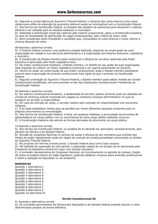 www.betaconcursos.com
B) Segundo a jurisprudência do Supremo Tribunal Federal, o cômputo dos votos brancos como votos
válidos para efeito de obtenção do quociente eleitoral revela-se incompatível com a Constituição Federal.
C) Nos termos da Constituição Federal, os Estados não dispõem de autonomia para disciplinar o sistema
eleitoral a ser adotado para as eleições estaduais e municipais.
D) Realizada a distribuição inicial das cadeiras pelo sistema proporcional, optou a Constituição brasileira,
no caso de necessidade de distribuição de vagas remanescentes, pelo critério de maior resto.
E) Será considerado eleito Presidente o candidato que, computados os votos brancos e nulos, obtiver a
maioria absoluta de votos.
08 Assinale a assertiva correta.
A) O Distrito Federal constitui uma autêntica unidade federada, dispondo de amplo poder de auto-
organização em relação à sua estrutura administrativa e à organização dos Poderes Executivo, Legislativo
e Judiciário.
B) A Constituição do Estado-membro pode condicionar a eficácia de convênio celebrado pelo Poder
Executivo à aprovação pelo Poder Legislativo local.
C) Na ordem constitucional brasileira, o Estado-membro, no âmbito do seu poder de auto-organização,
está impedido de instituir um Poder Legislativo bicameral e um regime parlamentar de Governo.
D) Dentro do poder de conformação da sua ordem constitucional, pode o Estado-membro estabelecer
quorum para a aprovação de emenda constitucional mais rígido do que o previsto na Constituição
Federal.
E) Segundo orientação do Supremo Tribunal Federal, o Estado-membro pode adotar modelo de revisão
constitucional simplificado, tal como previsto no Ato das Disposições Constitucionais Transitórias da
Constituição Federal.
09 Assinale a assertiva correta.
A) No sistema constitucional brasileiro, a estabilidade do servidor público somente pode ser afastada em
virtude de sentença judicial transitada em julgado ou mediante processo administrativo no qual se
assegure ao servidor a ampla defesa.
B) Em caso de extinção do cargo, o servidor estável será colocado em disponibilidade com proventos
integrais.
C) A lei pode estabelecer limites para as pensões por morte diferentes daqueles existentes para os
próprios vencimentos ou remuneração.
D) Nos termos da Constituição Federal, é lícita, em qualquer hipótese, a acumulação de proventos de
aposentadoria em cargo público com os vencimentos de outro cargo obtido mediante concurso.
E) A Constituição brasileira não admite as formas derivadas de provimento de cargo público.
10 Assinale a assertiva correta.
A) Nos termos da Constituição Federal, os projetos de lei deverão ser aprovados, necessariamente, pelo
plenário da Câmara e do Senado Federal.
B) Decisão do Congresso Nacional no sentido de sustar a eficácia de ato normativo que exorbite dos
limites do poder regulamentar pode ser objeto de controle de constitucionalidade concentrado no âmbito
do Supremo Tribunal Federal.
C) No processo de reforma constitucional, o Senado Federal atua como Casa revisora.
D) Na hipótese de superação do veto parcial, a disposição vetada de um projeto de lei sancionado pelo
Presidente da República entrará em vigor com eficácia retroativa
E) A comissão representativa do Congresso Nacional, em funcionamento no período de recesso, dispõe
de todos os poderes típicos do órgão legislativo, podendo deliberar inclusive sobre emenda constitucional
e sobre a cassação de deputados ou de senadores.
RESPOSTAS
Questão 1 alternativa C
Questão 2 alternativa A
Questão 3 alternativa D
Questão 4 alternativa B
Questão 5 alternativa B
Questão 6 alternativa D
Questão 7 alternativa C
Questão 8 alternativa C
Questão 9 alternativa E
Questão 10 alternativa B
Direito Constitucional 02
01 Assinale a alternativa correta
A) As comissões permanentes da Câmara dos Deputados e do Senado Federal poderão discutir e votar
determinados projetos de forma definitiva.
 
