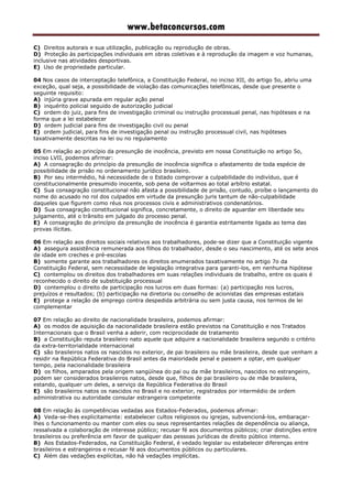 www.betaconcursos.com
C) Direitos autorais e sua utilização, publicação ou reprodução de obras.
D) Proteção às participações individuais em obras coletivas e à reprodução da imagem e voz humanas,
inclusive nas atividades desportivas.
E) Uso de propriedade particular.
04 Nos casos de interceptação telefônica, a Constituição Federal, no inciso XII, do artigo 5o, abriu uma
exceção, qual seja, a possibilidade de violação das comunicações telefônicas, desde que presente o
seguinte requisito:
A) injúria grave apurada em regular ação penal
B) inquérito policial seguido de autorização judicial
C) ordem do juiz, para fins de investigação criminal ou instrução processual penal, nas hipóteses e na
forma que a lei estabelecer
D) ordem judicial para fins de investigação civil ou penal
E) ordem judicial, para fins de investigação penal ou instrução processual civil, nas hipóteses
taxativamente descritas na lei ou no regulamento
05 Em relação ao princípio da presunção de inocência, previsto em nossa Constituição no artigo 5o,
inciso LVII, podemos afirmar:
A) A consagração do princípio da presunção de inocência significa o afastamento de toda espécie de
possibilidade de prisão no ordenamento jurídico brasileiro.
B) Por seu intermédio, há necessidade de o Estado comprovar a culpabilidade do indivíduo, que é
constitucionalmente presumido inocente, sob pena de voltarmos ao total arbítrio estatal.
C) Sua consagração constitucional não afasta a possibilidade de prisão, contudo, proíbe o lançamento do
nome do acusado no rol dos culpados em virtude da presunção juris tantum de não-culpabilidade
daqueles que figurem como réus nos processos civis e administrativos condenatórios.
D) Sua consagração constitucional significa, concretamente, o direito de aguardar em liberdade seu
julgamento, até o trânsito em julgado do processo penal.
E) A consagração do princípio da presunção de inocência é garantia estritamente ligada ao tema das
provas ilícitas.
06 Em relação aos direitos sociais relativos aos trabalhadores, pode-se dizer que a Constituição vigente
A) assegura assistência remunerada aos filhos do trabalhador, desde o seu nascimento, até os sete anos
de idade em creches e pré-escolas
B) somente garante aos trabalhadores os direitos enumerados taxativamente no artigo 7o da
Constituição Federal, sem necessidade de legislação integrativa para garanti-los, em nenhuma hipótese
C) contemplou os direitos dos trabalhadores em suas relações individuais de trabalho, entre os quais é
reconhecido o direito de substituição processual
D) contemplou o direito de participação nos lucros em duas formas: (a) participação nos lucros,
prejuízos e resultados; (b) participação na diretoria ou conselho de acionistas das empresas estatais
E) protege a relação de emprego contra despedida arbitrária ou sem justa causa, nos termos de lei
complementar
07 Em relação ao direito de nacionalidade brasileira, podemos afirmar:
A) os modos de aquisição da nacionalidade brasileira estão previstos na Constituição e nos Tratados
Internacionais que o Brasil venha a aderir, com reciprocidade de tratamento
B) a Constituição reputa brasileiro nato aquele que adquire a nacionalidade brasileira segundo o critério
da extra-territorialidade internacional
C) são brasileiros natos os nascidos no exterior, de pai brasileiro ou mãe brasileira, desde que venham a
residir na República Federativa do Brasil antes da maioridade penal e passem a optar, em qualquer
tempo, pela nacionalidade brasileira
D) os filhos, amparados pela origem sangüínea do pai ou da mãe brasileiros, nascidos no estrangeiro,
podem ser considerados brasileiros natos, desde que, filhos de pai brasileiro ou de mãe brasileira,
estando, qualquer um deles, a serviço da República Federativa do Brasil
E) são brasileiros natos os nascidos no Brasil e no exterior, registrados por intermédio de ordem
administrativa ou autoridade consular estrangeira competente
08 Em relação às competências vedadas aos Estados-Federados, podemos afirmar:
A) Veda-se-lhes explicitamente: estabelecer cultos religiosos ou igrejas, subvencioná-los, embaraçar-
lhes o funcionamento ou manter com eles ou seus representantes relações de dependência ou aliança,
ressalvada a colaboração de interesse público; recusar fé aos documentos públicos; criar distinções entre
brasileiros ou preferência em favor de qualquer das pessoas jurídicas de direito público interno.
B) Aos Estados-Federados, na Constituição Federal, é vedado legislar ou estabelecer diferenças entre
brasileiros e estrangeiros e recusar fé aos documentos públicos ou particulares.
C) Além das vedações explícitas, não há vedações implícitas.
 