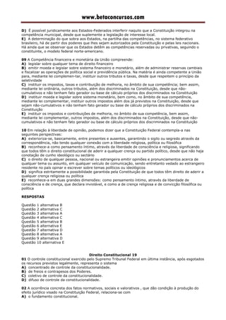 www.betaconcursos.com
D) É possível juridicamente aos Estados-Federados interferir naquilo que a Constituição integrou na
competência municipal, desde que suplemente a legislação de interesse local.
E) A determinação do que sobra aos Estados, na partilha das competências, no sistema federativo
brasileiro, há de partir dos poderes que lhes sejam autorizados pela Constituição e pelas leis nacionais.
Há ainda que se observar que os Estados detêm as competências reservadas ou privativas, seguindo o
constituinte, o modelo federal norte-americano.
09 A Competência financeira e monetária da União compreende:
A) legislar sobre qualquer tema de direito financeiro
B) emitir moeda e legislar sobre sistema financeiro e monetário, além de administrar reservas cambiais
e fiscalizar as operações de política social e previdência pública. Na matéria é ainda competente a União
para, mediante lei complemen-tar, instituir outros tributos e taxas, desde que respeitem o princípio da
seletividade
C) instituir os impostos, taxas e contribuição de melhoria, no âmbito de sua competência; bem assim,
mediante lei ordinária, outros tributos, além dos discriminados na Constituição, desde que não-
cumulativos e não tenham fato gerador ou base de cálculo próprios dos discriminados na Constituição
D) instituir moeda e legislar sobre sistema monetário, bem como, no âmbito de sua competência,
mediante lei complementar, instituir outros impostos além dos já previstos na Constituição, desde que
sejam não-cumulativos e não tenham fato gerador ou base de cálculo próprios dos discriminados na
Constituição
E) instituir os impostos e contribuições de melhoria, no âmbito de sua competência, bem assim,
mediante lei complementar, outros impostos, além dos discriminados na Constituição, desde que não-
cumulativos e não tenham fato gerador ou base de cálculo próprios dos discriminados na Constituição
10 Em relação à liberdade de opinião, podemos dizer que a Constituição Federal contempla-a nas
seguintes perspectivas:
A) exterioriza-se, basicamente, entre presentes e ausentes, garantindo o sigilo ou segredo através da
correspondência, não tendo qualquer conexão com a liberdade religiosa, política ou filosófica
B) reconhece-a como pensamento íntimo, através da liberdade de consciência e religiosa, significando
que todos têm o direito constitucional de aderir a qualquer crença ou partido político, desde que não haja
conotação de cunho ideológico ou sectário
C) o direito de qualquer pessoa, nacional ou estrangeira emitir opiniões e pronunciamentos acerca de
qualquer tema ou assunto, em qualquer veículo de comunicação, sendo entretanto vedado ao estrangeiro
residente no país opinar e escrever sobre temas políticos ou ideológicos
D) significa estritamente a possibilidade garantida pela Constituição de que todos têm direito de aderir a
qualquer crença religiosa ou política
E) reconhece-a em duas grandes dimensões: como pensamento íntimo, através da liberdade de
consciência e de crença, que declara inviolável, e como a de crença religiosa e de convicção filosófica ou
política
RESPOSTAS
Questão 1 alternativa B
Questão 2 alternativa C
Questão 3 alternativa A
Questão 4 alternativa C
Questão 5 alternativa B
Questão 6 alternativa E
Questão 7 alternativa D
Questão 8 alternativa A
Questão 9 alternativa D
Questão 10 alternativa E
Direito Constitucional 19
01 O controle constitucional exercido pelo Supremo Tribunal Federal em última instância, após esgotados
os recursos previstos legalmente, representa o sistema
A) concentrado de controle da constitucionalidade.
B) de freios e contrapesos dos Poderes.
C) coletivo de controle da constitucionalidade.
D) difuso de controle da constitucionalidade.
02 A ocorrência concreta dos fatos normativos, sociais e valorativos , que dão condição à produção do
efeito jurídico visado na Constituição Federal, relaciona-se com
A) o fundamento constitucional.
 