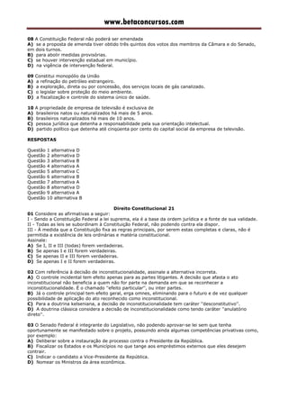 www.betaconcursos.com
08 A Constituição Federal não poderá ser emendada
A) se a proposta de emenda tiver obtido três quintos dos votos dos membros da Câmara e do Senado,
em dois turnos.
B) para abolir medidas provisórias.
C) se houver intervenção estadual em município.
D) na vigência de intervenção federal.
09 Constitui monopólio da União
A) a refinação do petróleo estrangeiro.
B) a exploração, direta ou por concessão, dos serviços locais de gás canalizado.
C) o legislar sobre proteção do meio ambiente.
D) a fiscalização e controle do sistema único de saúde.
10 A propriedade de empresa de televisão é exclusiva de
A) brasileiros natos ou naturalizados há mais de 5 anos.
B) brasileiros naturalizados há mais de 10 anos.
C) pessoa jurídica que detenha a responsabilidade pela sua orientação intelectual.
D) partido político que detenha até cinqüenta por cento do capital social da empresa de televisão.
RESPOSTAS
Questão 1 alternativa D
Questão 2 alternativa D
Questão 3 alternativa B
Questão 4 alternativa A
Questão 5 alternativa C
Questão 6 alternativa B
Questão 7 alternativa A
Questão 8 alternativa D
Questão 9 alternativa A
Questão 10 alternativa B
Direito Constitucional 21
01 Considere as afirmativas a seguir:
I - Sendo a Constituição Federal a lei suprema, ela é a base da ordem jurídica e a fonte de sua validade.
II - Todas as leis se subordinam à Constituição Federal, não podendo contra ela dispor.
III - À medida que a Constituição fixa as regras principais, por serem estas completas e claras, não é
permitida a existência de leis ordinárias e matéria constitucional.
Assinale:
A) Se I, II e III (todas) forem verdadeiras.
B) Se apenas I e III forem verdadeiras.
C) Se apenas II e III forem verdadeiras.
D) Se apenas I e II forem verdadeiras.
02 Com referência à decisão de inconstitucionalidade, assinale a alternativa incorreta.
A) O controle incidental tem efeito apenas para as partes litigantes. A decisão que afasta o ato
inconstitucional não beneficia a quem não for parte na demanda em que se reconhecer a
inconstitucionalidade. É o chamado ''efeito particular'', ou inter partes.
B) Já o controle principal tem efeito geral, erga omnes, eliminando para o futuro e de vez qualquer
possibilidade de aplicação do ato reconhecido como inconstitucional.
C) Para a doutrina kelseniana, a decisão de inconstitucionalidade tem caráter ''desconstitutivo''.
D) A doutrina clássica considera a decisão de inconstitucionalidade como tendo caráter ''anulatório
direto''.
03 O Senado Federal é integrante do Legislativo, não podendo aprovar-se lei sem que tenha
oportunamente se manifestado sobre o projeto, possuindo ainda algumas competências privativas como,
por exemplo:
A) Deliberar sobre a instauração de processo contra o Presidente da República.
B) Fiscalizar os Estados e os Municípios no que tange aos empréstimos externos que eles desejem
contrair.
C) Indicar o candidato a Vice-Presidente da República.
D) Nomear os Ministros da área econômica.
 