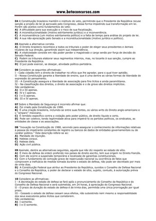 www.betaconcursos.com
04 A Constituição brasileira mantém o instituto do veto, permitindo que o Presidente da República recuse
sanção a projeto de lei já aprovado pelo Congresso, dessa forma impedindo sua transformação em lei.
Porém são aceitos como fundamentos do veto:
A) A dificuldade para sua execução e o risco de sua fiscalização.
B) A inconstitucionalidade (motivo estritamente jurídico) e a inconveniência.
C) A inconveniência (um motivo estritamente político) e a falta de tempo para análise do projeto de lei.
D) A sua não-apreciação pelo Senado e a inconstitucionalidade (motivo jurídico e político).
05 Assinale a alternativa correta.
A) O Direito brasileiro reconhece a todos os tribunais o poder de eleger seus presidentes e demais
titulares de sua direção, garantindo assim sua independência.
B) A vitaliciedade consiste em não poder perder o magistrado o cargo senão por força de decisão do
Senado Federal.
C) Podem os tribunais elaborar seus regimentos internos, mas, no tocante à sua sanção, cumpre ao
Presidente da República.
D) O juiz pode exercer, se desejar, atividade político-partidária.
06 Considere as seguintes afirmativas:
I - Cada cidadão tem o direito de trabalhar no ofício que lhe agradar, para o qual tiver aptidão.
II - Nossa Constituição garante a liberdade de ensino, que é uma dentre as várias formas de liberdade de
expressão do pensamento.
III - A Constituição assegura a liberdade de associação para fins lícitos e ainda paramilitares.
IV - Na classificação dos direitos, o direito de associação e o de greve são direitos implícitos.
São verdadeiras:
A) II e III apenas.
B) IV e I apenas.
C) I e II apenas.
D) III e IV apenas.
07 Sobre o Mandado de Segurança é incorreto afirmar que:
A) Foi criado pela Constituição de 1988.
B) É uma criação brasileira, incluindo-se entre suas fontes, os vários writs do Direito anglo-americano e
o ''amparo'' mexicano.
C) É remédio específico contra a violação pelo poder público, de direito líquido e certo.
D) Pode ser coletivo, tendo legitimidade ativa para impetrá-lo os partidos políticos, os sindicatos, as
entidades de classe e as associações.
08 ''Inovação na Constituição de 1988, servindo para assegurar o conhecimento de informações relativas
à pessoa do impetrante constantes de registro ou bancos de dados de entidades governamentais ou de
caráter público.'' Esta descrição refere-se ao:
A) Mandado de injunção.
B) Habeas corpus.
C) Habeas data.
D) Ação civil pública.
09 Assinale, dentre as alternativas seguintes, aquela que não diz respeito ao estado de sítio.
A) É meio de defesa da ordem preferido nos países de direito escrito, tem sua origem no Direito francês.
B) Com ele ocorre a suspensão temporária e localizada de garantias constitucionais.
C) Com o fundamento de comoção grave de repercussão nacional ou ocorrência de fatos que
comprovem a ineficácia de medida tomada durante o estado de defesa, não pode ser decretado por mais
de vinte dias.
D) A Constituição Federal que atribui ao Presidente da República, ouvidos o Conselho de Defesa Nacional
e o Conselho da República, o poder de declarar o estado de sítio, sujeito, contudo, à autorização prévia
do Congresso Nacional.
10 Considere as afirmativas:
I - A decretação do estado de defesa se fará após o pronunciamento do Conselho da República e do
Conselho de Defesa Nacional e será submetida, em 24 horas, à apreciação do Congresso Nacional.
II - O prazo de duração do estado de defesa é de trinta dias, permitida uma única prorrogação por igual
prazo.
III - Cessado o estado de defesa cessam seus efeitos, não subsistindo nem mesmo a responsabilidade
dos seus executores pelos ilícitos que cometerem.
São verdadeiras:
A) I somente.
B) I e II somente.
 