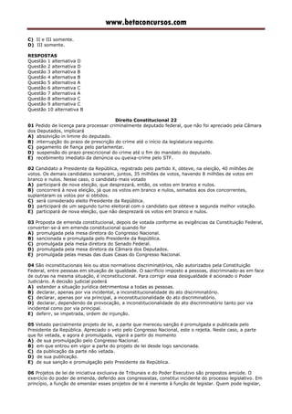 www.betaconcursos.com
C) II e III somente.
D) III somente.
RESPOSTAS
Questão 1 alternativa D
Questão 2 alternativa D
Questão 3 alternativa B
Questão 4 alternativa B
Questão 5 alternativa A
Questão 6 alternativa C
Questão 7 alternativa A
Questão 8 alternativa C
Questão 9 alternativa C
Questão 10 alternativa B
Direito Constitucional 22
01 Pedido de licença para processar criminalmente deputado federal, que não foi apreciado pela Câmara
dos Deputados, implicará
A) absolvição in limine do deputado.
B) interrupção do prazo de prescrição do crime até o início da legislatura seguinte.
C) pagamento de fiança pelo parlamentar.
D) suspensão do prazo prescricional do crime até o fim do mandato do deputado.
E) recebimento imediato da denúncia ou queixa-crime pelo STF.
02 Candidato a Presidente da República, registrado pelo partido X, obteve, na eleição, 40 milhões de
votos. Os demais candidatos somaram, juntos, 35 milhões de votos, havendo 8 milhões de votos em
branco e nulos. Nesse caso, o candidato mais votado
A) participará de nova eleição, que desprezará, então, os votos em branco e nulos.
B) concorrerá à nova eleição, já que os votos em branco e nulos, somados aos dos concorrentes,
suplantaram os votos por si obtidos.
C) será considerado eleito Presidente da República.
D) participará de um segundo turno eleitoral com o candidato que obteve a segunda melhor votação.
E) participará de nova eleição, que não desprezará os votos em branco e nulos.
03 Proposta de emenda constitucional, depois de votada conforme as exigências da Constituição Federal,
converter-se-á em emenda constitucional quando for
A) promulgada pela mesa diretora do Congresso Nacional.
B) sancionada e promulgada pelo Presidente da República.
C) promulgada pela mesa diretora do Senado Federal.
D) promulgada pela mesa diretora da Câmara dos Deputados.
E) promulgada pelas mesas das duas Casas do Congresso Nacional.
04 São inconstitucionais leis ou atos normativos discriminatórios, não autorizados pela Constituição
Federal, entre pessoas em situação de igualdade. O sacrifício imposto a pessoas, discriminado-as em face
de outras na mesma situação, é inconstitucional. Para corrigir essa desigualdade é acionado o Poder
Judiciário. A decisão judicial poderá
A) estender a situação jurídica detrimentosa a todas as pessoas.
B) declarar, apenas por via incidental, a inconstitucionalidade do ato discriminatório.
C) declarar, apenas por via principal, a inconstitucionalidade do ato discriminatório.
D) declarar, dependendo da provocação, a inconstitucionalidade do ato discriminatório tanto por via
incidental como por via principal.
E) deferir, se impetrada, ordem de injunção.
05 Vetado parcialmente projeto de lei, a parte que mereceu sanção é promulgada e publicada pelo
Presidente da República. Apreciado o veto pelo Congresso Nacional, este o rejeita. Neste caso, a parte
que foi vetada, e agora é promulgada, vigerá a partir do momento
A) de sua promulgação pelo Congresso Nacional.
B) em que entrou em vigor a parte do projeto de lei desde logo sancionada.
C) da publicação da parte não vetada.
D) de sua publicação.
E) de sua sanção e promulgação pelo Presidente da República.
06 Projetos de lei de iniciativa exclusiva de Tribunais e do Poder Executivo são propostos amiúde. O
exercício do poder de emenda, deferido aos congressistas, constitui incidente do processo legislativo. Em
princípio, a função de emendar esses projetos de lei é inerente à função de legislar. Quem pode legislar,
 