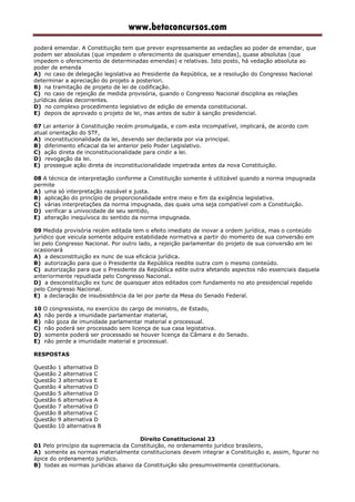 www.betaconcursos.com
poderá emendar. A Constituição tem que prever expressamente as vedações ao poder de emendar, que
podem ser absolutas (que impedem o oferecimento de quaisquer emendas), quase absolutas (que
impedem o oferecimento de determinadas emendas) e relativas. Isto posto, há vedação absoluta ao
poder de emenda
A) no caso de delegação legislativa ao Presidente da República, se a resolução do Congresso Nacional
determinar a apreciação do projeto a posteriori.
B) na tramitação de projeto de lei de codificação.
C) no caso de rejeição de medida provisória, quando o Congresso Nacional disciplina as relações
jurídicas delas decorrentes.
D) no complexo procedimento legislativo de edição de emenda constitucional.
E) depois de aprovado o projeto de lei, mas antes de subir à sanção presidencial.
07 Lei anterior à Constituição recém promulgada, e com esta incompatível, implicará, de acordo com
atual orientação do STF,
A) inconstitucionalidade da lei, devendo ser declarada por via principal.
B) diferimento eficacial da lei anterior pelo Poder Legislativo.
C) ação direta de inconstitucionalidade para cindir a lei.
D) revogação da lei.
E) prossegue ação direta de inconstitucionalidade impetrada antes da nova Constituição.
08 A técnica de interpretação conforme a Constituição somente é utilizável quando a norma impugnada
permite
A) uma só interpretação razoável e justa.
B) aplicação do princípio de proporcionalidade entre meio e fim da exigência legislativa.
C) várias interpretações da norma impugnada, das quais uma seja compatível com a Constituição.
D) verificar a univocidade de seu sentido,
E) alteração inequívoca do sentido da norma impugnada.
09 Medida provisória recém editada tem o efeito imediato de inovar a ordem jurídica, mas o conteúdo
jurídico que veicula somente adquire estabilidade normativa a partir do momento de sua conversão em
lei pelo Congresso Nacional. Por outro lado, a rejeição parlamentar do projeto de sua conversão em lei
ocasionará
A) a desconstituição ex nunc de sua eficácia jurídica.
B) autorização para que o Presidente da República reedite outra com o mesmo conteúdo.
C) autorização para que o Presidente da República edite outra afetando aspectos não essenciais daquela
anteriormente repudiada pelo Congresso Nacional.
D) a desconstituição ex tunc de quaisquer atos editados com fundamento no ato presidencial repelido
pelo Congresso Nacional.
E) a declaração de insubsistência da lei por parte da Mesa do Senado Federal.
10 O congressista, no exercício do cargo de ministro, de Estado,
A) não perde a imunidade parlamentar material,
B) não goza de imunidade parlamentar material e processual.
C) não poderá ser processado sem licença de sua casa legistativa.
D) somente poderá ser processado se houver licença da Câmara e do Senado.
E) não perde a imunidade material e processual.
RESPOSTAS
Questão 1 alternativa D
Questão 2 alternativa C
Questão 3 alternativa E
Questão 4 alternativa D
Questão 5 alternativa D
Questão 6 alternativa A
Questão 7 alternativa D
Questão 8 alternativa C
Questão 9 alternativa D
Questão 10 alternativa B
Direito Constitucional 23
01 Pelo princípio da supremacia da Constituição, no ordenamento jurídico brasileiro,
A) somente as normas materialmente constitucionais devem integrar a Constituição e, assim, figurar no
ápice do ordenamento jurídico.
B) todas as normas jurídicas abaixo da Constituição são presumivelmente constitucionais.
 