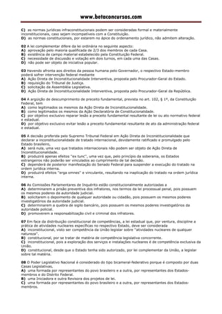www.betaconcursos.com
C) as normas jurídicas infraconstitucionais podem ser consideradas formal e materialmente
inconstitucionais, caso sejam incompatíveis com a Constituição.
D) as normas constitucionais, por estarem no ápice do ordenamento jurídico, não admitem alteração.
02 A lei complementar difere da lei ordinária no seguinte aspecto:
A) aprovação pelo maioria qualificada de 2/3 dos membros de cada Casa.
B) existência de campo material estabelecido pela Constituição Federal.
C) necessidade de discussão e votação em dois turnos, em cada uma das Casas.
D) não pode ser objeto de iniciativa popular.
03 Havendo afronta aos direitos da pessoa humana pelo Governador, o respectivo Estado-membro
poderá sofrer intervenção federal mediante
A) Ação Direta de Inconstitucionalidade Interventiva, proposta pelo Procurador-Geral do Estado.
B) requisição do Tribunal de Justiça.
C) solicitação da Assembléia Legislativa.
D) Ação Direta de Inconstitucionalidade Interventiva, proposta pelo Procurador-Geral da República.
04 A argüição de descumprimento de preceito fundamental, prevista no art. 102, § 1º, da Constituição
Federal, tem
A) como legitimados os mesmos da Ação Direta de Inconstitucionalidade.
B) como legitimados os mesmos da Ação Declaratória de Constitucionalidade.
C) por objetivo exclusivo reparar lesão a preceito fundamental resultante de lei ou ato normativo federal
e estadual.
D) por objetivo exclusivo evitar lesão a preceito fundamental resultante de ato da administração federal
e estadual.
05 A decisão proferida pelo Supremo Tribunal Federal em Ação Direta de Inconstitucionalidade que
declarar a inconstitucionalidade de tratado internacional, devidamente ratificado e promulgado pelo
Estado brasileiro,
A) será nula, uma vez que tratados internacionais não podem ser objeto de Ação Direta de
Inconstitucionalidade.
B) produzirá apenas efeitos ''ex tunc'', uma vez que, pelo princípio da soberania, os Estados
estrangeiros não poderão ser vinculados ao cumprimento de tal decisão.
C) dependerá de posterior manifestação do Senado Federal para suspender a execução do tratado na
ordem jurídica interna.
D) produzirá efeitos ''erga omnes'' e vinculante, resultando na inaplicação do tratado na ordem jurídica
interna.
06 As Comissões Parlamentares de Inquérito estão constitucionalmente autorizadas a
A) determinarem a prisão preventiva dos infratores, nos termos da lei processual penal, pois possuem
os mesmos poderes da autoridade judicial.
B) solicitarem o depoimento de qualquer autoridade ou cidadão, pois possuem os mesmos poderes
investigatórios da autoridade judicial.
C) determinarem a quebra de sigilo bancário, pois possuem os mesmos poderes investigatórios da
autoridade policial.
D) promoverem a responsabilização civil e criminal dos infratores.
07 Em face da distribuição constitucional de competências, a lei estadual que, por ventura, discipline a
prática de atividades nucleares específicas no respectivo Estado, deve ser considerada
A) inconstitucional, visto ser competência da União legislar sobre ''atividades nucleares de qualquer
natureza''.
B) constitucional, por se tratar de matéria de competência legislativa concorrente.
C) inconstitucional, pois a exploração dos serviços e instalações nucleares é de competência exclusiva da
União.
D) constitucional, desde que o Estado tenha sido autorizado, por lei complementar da União, a legislar
sobre tal matéria.
08 O Poder Legislativo Nacional é considerado do tipo bicameral-federativo porque é composto por duas
Casas Legislativas,
A) uma formada por representantes do povo brasileiro e a outra, por representantes dos Estados-
membros e do Distrito Federal.
B) uma Iniciadora e outra Revisora dos projetos de lei.
C) uma formada por representantes do povo brasileiro e a outra, por representantes dos Estados-
membros.
 