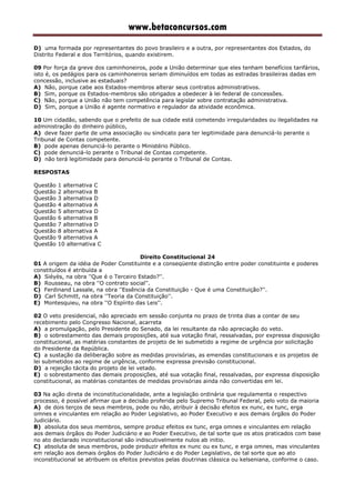 www.betaconcursos.com
D) uma formada por representantes do povo brasileiro e a outra, por representantes dos Estados, do
Distrito Federal e dos Territórios, quando existirem.
09 Por força da greve dos caminhoneiros, pode a União determinar que eles tenham benefícios tarifários,
isto é, os pedágios para os caminhoneiros seriam diminuídos em todas as estradas brasileiras dadas em
concessão, inclusive as estaduais?
A) Não, porque cabe aos Estados-membros alterar seus contratos administrativos.
B) Sim, porque os Estados-membros são obrigados a obedecer à lei federal de concessões.
C) Não, porque a União não tem competência para legislar sobre contratação administrativa.
D) Sim, porque a União é agente normativo e regulador da atividade econômica.
10 Um cidadão, sabendo que o prefeito de sua cidade está cometendo irregularidades ou ilegalidades na
administração do dinheiro público,
A) deve fazer parte de uma associação ou sindicato para ter legitimidade para denunciá-lo perante o
Tribunal de Contas competente.
B) pode apenas denunciá-lo perante o Ministério Público.
C) pode denunciá-lo perante o Tribunal de Contas competente.
D) não terá legitimidade para denunciá-lo perante o Tribunal de Contas.
RESPOSTAS
Questão 1 alternativa C
Questão 2 alternativa B
Questão 3 alternativa D
Questão 4 alternativa A
Questão 5 alternativa D
Questão 6 alternativa B
Questão 7 alternativa D
Questão 8 alternativa A
Questão 9 alternativa A
Questão 10 alternativa C
Direito Constitucional 24
01 A origem da idéia de Poder Constituinte e a conseqüente distinção entre poder constituinte e poderes
constituídos é atribuída a
A) Siéyès, na obra ''Que é o Terceiro Estado?''.
B) Rousseau, na obra ''O contrato social''.
C) Ferdinand Lassale, na obra ''Essência da Constituição - Que é uma Constituição?''.
D) Carl Schmitt, na obra ''Teoria da Constituição''.
E) Montesquieu, na obra ''O Espírito das Leis''.
02 O veto presidencial, não apreciado em sessão conjunta no prazo de trinta dias a contar de seu
recebimento pelo Congresso Nacional, acarreta
A) a promulgação, pelo Presidente do Senado, da lei resultante da não apreciação do veto.
B) o sobrestamento das demais proposições, até sua votação final, ressalvadas, por expressa disposição
constitucional, as matérias constantes de projeto de lei submetido a regime de urgência por solicitação
do Presidente da República.
C) a sustação da deliberação sobre as medidas provisórias, as emendas constitucionais e os projetos de
lei submetidos ao regime de urgência, conforme expressa previsão constitucional.
D) a rejeição tácita do projeto de lei vetado.
E) o sobrestamento das demais proposições, até sua votação final, ressalvadas, por expressa disposição
constitucional, as matérias constantes de medidas provisórias ainda não convertidas em lei.
03 Na ação direta de inconstitucionalidade, ante a legislação ordinária que regulamenta o respectivo
processo, é possível afirmar que a decisão proferida pelo Supremo Tribunal Federal, pelo voto da maioria
A) de dois terços de seus membros, pode ou não, atribuir à decisão efeitos ex nunc, ex tunc, erga
omnes e vinculantes em relação ao Poder Legislativo, ao Poder Executivo e aos demais órgãos do Poder
Judiciário.
B) absoluta dos seus membros, sempre produz efeitos ex tunc, erga omnes e vinculantes em relação
aos demais órgãos do Poder Judiciário e ao Poder Executivo, de tal sorte que os atos praticados com base
no ato declarado inconstitucional são indiscutivelmente nulos ab initio.
C) absoluta de seus membros, pode produzir efeitos ex nunc ou ex tunc, e erga omnes, mas vinculantes
em relação aos demais órgãos do Poder Judiciário e do Poder Legislativo, de tal sorte que ao ato
inconstitucional se atribuem os efeitos previstos pelas doutrinas clássica ou kelseniana, conforme o caso.
 