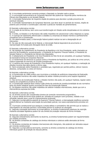 www.betaconcursos.com
B) A imunidade parlamentar somente protege o Deputado ou Senador após a posse.
C) A convocação extraordinária do Congresso Nacional não poderá ser requerida pelos membros da
Câmara dos Deputados ou do Senado Federal.
D) A Comissão Parlamentar de Inquérito dispõe de poderes para decretar a prisão preventiva de
eventual indiciado.
E) A comissão representativa do Congresso Nacional, que deve atuar no período de recesso, dispõe de
poderes para emendar a Constituição o decretar a perda de mandato de parlamentares.
02 Assinale a alternativa correta
A) A criação de territórios, bem como sua transformação em Estado serão disciplinadas em lei ordinária
federal.
B) A União, os Estados e os Municípios não estão impedidos de subvencionar cultos religiosos ou igreja.
C) A outorga de tratamento diferenciado a cidadãos ou empresas do Estado-membro é perfeitamente
compatível com a Constituição.
D) Em determinados casos, a intervenção federal poderá realizar-se sem a designação de um
interventor.
E) No caso de não-execução da lei federal, a intervenção federal dependerá de provimento à
representação formulada pelo Advogado-Geral da União.
03 Assinale a alternativa correta
A) Na hipótese de impedimento do Presidente da República e do Vice-Presidente, serão chamados ao
exercício da Presidência, sucessivamente, o Presidente do Supremo Tribunal Federal, o Presidente do
Senado Federal e o Presidente da Câmara dos Deputados.
B) O afastamento do Presidente e do Vice-Presidente do País há de ser precedido, em qualquer hipótese,
da necessária licença do Congresso Nacional.
C) O recebimento de denúncia ou queixa contra o Presidente da República, por prática de crime comum,
implica suspensão do exercício de funções presidenciais.
D) A vacância dos cargos de Presidente e Vice-Presidente implica, em qualquer hipótese, a realização de
eleições noventa dias após aberta a última vaga.
E) Será considerado eleito Presidente o candidato que, registrado por partido político, obtiver maioria
absoluta, computados os votos em branco.
04 Assinale a alternativa correta
A) A Constituição de 1988 conferiu aos municípios a condição de autênticos integrantes da Federação.
B) Os Estados-membros não estão impedidos de adotar medida provisória como espécie legislativa
estadual.
C) Nos termos da Constituição Federal, o Estado-membro não pode, em qualquer hipótese, legislar sobre
matéria de competência privativa da União.
D) A Constituição estadual deve instituir ação direta de controle de constitucionalidade de ato normativo
tanto de direito estadual quanto municipal em face da Constituição Federal.
E) Os Estados-membros não estão impedidos de celebrar tratados internacionais, desde que com a
interveniência expressa da União.
05 Assinale a alternativa correta
A) Os direitos sociais são considerados direitos de conteúdo meramente programático.
B) A prova obtida de forma ilícita poderá ser utilizada em qualquer outro processo, vedada a sua
utilização naquele para o qual foi originariamente produzida.
C) Segundo a jurisprudência assente do Supremo Tribunal Federal, a interceptação telefônica somente
poderá efetivar-se mediante autorização da autoridade judicial, nos casos expressamente previstos em
lei.
D) O princípio constitucional que assegura a ampla defesa e contraditório não permite que se realize o
interrogatório do indiciado perante a autoridade policial na ausência do advogado.
E) Segundo orientação dominante na jurisprudência, os direitos fundamentais passíveis de restrição
mediante atividade legislativa podem ter seu âmbito de proteção reduzido de forma ilimitada.
06 Assinale a alternativa correta
A) Segundo entendimento dominante na doutrina, os direitos fundamentais podem ser regulamentados
por medida provisória.
B) Os direitos constantes do catálogo de direitos individuais e coletivos estão elencados de forma
exaustiva.
C) Os direitos constantes de tratados internacionais são intangíveis, não podendo ser alterados sequer
por emenda constitucional.
D) Segundo a jurisprudência dominante, somente os direitos constantes do catálogo de direitos
individuais gozam de proteção da cláusula pétrea.
 