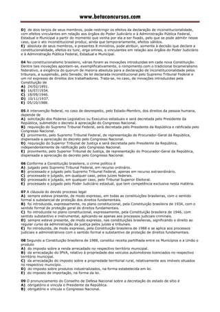 www.betaconcursos.com
D) de dois terços de seus membros, pode restringir os efeitos da declaração de inconstitucionalidade,
com efeitos vinculantes em relação aos órgãos do Poder Judiciário e à Administração Pública Federal,
Estadual e Municipal a partir do momento que venha por ela a ser fixado, pelo que se pode admitir nesse
caso, que o ato inconstitucional produz, ainda que temporariamente, efeitos válidos.
E) absoluta de seus membros, e presentes 8 ministros, pode atribuir, somente à decisão que declare a
constitucionalidade, efeitos ex tunc, erga omnes, e vinculantes em relação aos órgãos do Poder Judiciário
e à Administração Pública Federal, Estadual e Municipal.
04 No constitucionalismo brasileiro, várias foram as inovações introduzidas em cada nova Constituição.
Dentre tais inovações apontem-se, exemplificativamente, o rompimento com o tradicional bicameralismo
federativo, a exigência do quorum de maioria absoluta para a declaração de inconstitucionalidade pelos
tribunais, a suspensão, pelo Senado, de lei declarada inconstitucional pelo Supremo Tribunal Federal e
um rol expresso de direitos dos trabalhadores. Trata-se, no caso, de inovações introduzidas pela
Constituição de
A) 24/02/1891.
B) 16/07/1934.
C) 18/09/1946.
D) 10/11/1937.
E) 05/10/1988.
05 A intervenção federal, no caso de desrespeito, pelo Estado-Membro, dos direitos da pessoa humana,
depende de
A) solicitação dos Poderes Legislativo ou Executivo estaduais e será decretada pelo Presidente da
República, submetido o decreto à apreciação do Congresso Nacional.
B) requisição do Supremo Tribunal Federal, será decretada pelo Presidente da República e ratificada pelo
Congresso Nacional.
C) provimento, pelo Supremo Tribunal Federal, de representação do Procurador-Geral da República,
dispensada a apreciação do decreto pelo Congresso Nacional.
D) requisição do Superior Tribunal de Justiça e será decretada pelo Presidente da República,
independentemente de ratificação pelo Congresso Nacional.
E) provimento, pelo Superior Tribunal de Justiça, de representação do Procurador-Geral da República,
dispensada a apreciação do decreto pelo Congresso Nacional.
06 Conforme a Constituição brasileira, o crime político é
A) julgado pelo Supremo Tribunal Federal, em recurso ordinário.
B) processado e julgado pelo Supremo Tribunal Federal, apenas em recurso extraordinário.
C) processado e julgado, em qualquer caso, pelos juízes federais.
D) processado e julgado, em qualquer caso, pelo Tribunal Superior Eleitoral.
E) processado e julgado pelo Poder Judiciário estadual, que tem competência exclusiva nesta matéria.
07 A cláusula do devido processo legal
A) sempre esteve presente, de modo expresso, em todas as constituições brasileiras, com o sentido
formal e substancial de proteção dos direitos fundamentais.
B) foi introduzida, expressamente, no plano constitucional, pela Constituição brasileira de 1934, com o
sentido formal de proteção geral de direitos fundamentais.
C) foi introduzida no plano constitucional, expressamente, pela Constituição brasileira de 1946, com
sentido substantivo e instrumental, aplicando-se apenas aos processos judiciais criminais.
D) sempre esteve presente, de modo expresso, nas constituições brasileiras, significando o direito ao
regular curso da administração da justiça pelos juízes e tribunais.
E) foi introduzida, de modo expresso, pela Constituição brasileira de 1988 e se aplica aos processos
judiciais e administrativos com o sentido formal e substantivo de proteção de direitos fundamentais.
08 Segundo a Constituição brasileira de 1988, constitui receita partilhada entre os Municípios e a União o
produto
A) do imposto sobre a renda arrecadado no respectivo território municipal.
B) da arrecadação do IPVA, relativo à propriedade dos veículos automotores licenciados no respectivo
território municipal.
C) da arrecadação do imposto sobre a propriedade territorial rural, relativamente aos imóveis situados
no respectivo município.
D) do imposto sobre produtos industrializados, na forma estabelecida em lei.
E) do imposto de importação, na forma da lei.
09 O pronunciamento do Conselho de Defesa Nacional sobre a decretação do estado de sítio é
A) obrigatório e vincula o Presidente da República.
B) obrigatório e vincula o Congresso Nacional.
 