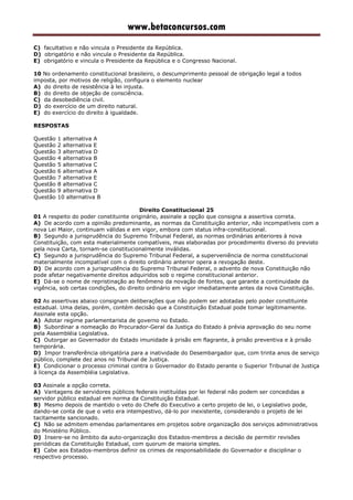 www.betaconcursos.com
C) facultativo e não vincula o Presidente da República.
D) obrigatório e não vincula o Presidente da República.
E) obrigatório e vincula o Presidente da República e o Congresso Nacional.
10 No ordenamento constitucional brasileiro, o descumprimento pessoal de obrigação legal a todos
imposta, por motivos de religião, configura o elemento nuclear
A) do direito de resistência à lei injusta.
B) do direito de objeção de consciência.
C) da desobediência civil.
D) do exercício de um direito natural.
E) do exercício do direito à igualdade.
RESPOSTAS
Questão 1 alternativa A
Questão 2 alternativa E
Questão 3 alternativa D
Questão 4 alternativa B
Questão 5 alternativa C
Questão 6 alternativa A
Questão 7 alternativa E
Questão 8 alternativa C
Questão 9 alternativa D
Questão 10 alternativa B
Direito Constitucional 25
01 A respeito do poder constituinte originário, assinale a opção que consigna a assertiva correta.
A) De acordo com a opinião predominante, as normas da Constituição anterior, não incompatíveis com a
nova Lei Maior, continuam válidas e em vigor, embora com status infra-constitucional.
B) Segundo a jurisprudência do Supremo Tribunal Federal, as normas ordinárias anteriores à nova
Constituição, com esta materialmente compatíveis, mas elaboradas por procedimento diverso do previsto
pela nova Carta, tornam-se constitucionalmente inválidas.
C) Segundo a jurisprudência do Supremo Tribunal Federal, a superveniência de norma constitucional
materialmente incompatível com o direito ordinário anterior opera a revogação deste.
D) De acordo com a jurisprudência do Supremo Tribunal Federal, o advento de nova Constituição não
pode afetar negativamente direitos adquiridos sob o regime constitucional anterior.
E) Dá-se o nome de repristinação ao fenômeno da novação de fontes, que garante a continuidade da
vigência, sob certas condições, do direito ordinário em vigor imediatamente antes da nova Constituição.
02 As assertivas abaixo consignam deliberações que não podem ser adotadas pelo poder constituinte
estadual. Uma delas, porém, contém decisão que a Constituição Estadual pode tomar legitimamente.
Assinale esta opção.
A) Adotar regime parlamentarista de governo no Estado.
B) Subordinar a nomeação do Procurador-Geral da Justiça do Estado à prévia aprovação do seu nome
pela Assembléia Legislativa.
C) Outorgar ao Governador do Estado imunidade à prisão em flagrante, à prisão preventiva e à prisão
temporária.
D) Impor transferência obrigatória para a inatividade do Desembargador que, com trinta anos de serviço
público, complete dez anos no Tribunal de Justiça.
E) Condicionar o processo criminal contra o Governador do Estado perante o Superior Tribunal de Justiça
à licença da Assembléia Legislativa.
03 Assinale a opção correta.
A) Vantagens de servidores públicos federais instituídas por lei federal não podem ser concedidas a
servidor público estadual em norma da Constituição Estadual.
B) Mesmo depois de mantido o veto do Chefe do Executivo a certo projeto de lei, o Legislativo pode,
dando-se conta de que o veto era intempestivo, dá-lo por inexistente, considerando o projeto de lei
tacitamente sancionado.
C) Não se admitem emendas parlamentares em projetos sobre organização dos serviços administrativos
do Ministério Público.
D) Insere-se no âmbito da auto-organização dos Estados-membros a decisão de permitir revisões
periódicas da Constituição Estadual, com quorum de maioria simples.
E) Cabe aos Estados-membros definir os crimes de responsabilidade do Governador e disciplinar o
respectivo processo.
 