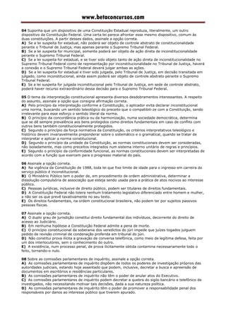 www.betaconcursos.com
04 Suponha que um dispositivo de uma Constituição Estadual reproduza, literalmente, um outro
dispositivo da Constituição Federal. Uma certa lei parece afrontar esse mesmo dispositivo, comum às
duas constituições. A partir desses dados, assinale a opção correta.
A) Se a lei suspeita for estadual, não poderá ser objeto de controle abstrato de constitucionalidade
perante o Tribunal de Justiça, mas apenas perante o Supremo Tribunal Federal.
B) Se a lei suspeita for municipal, somente poderá ser objeto de ação direta de inconstitucionalidade
perante o Supremo Tribunal Federal.
C) Se a lei suspeita for estadual, e se tiver sido objeto tanto de ação direta de inconstitucionalidade no
Supremo Tribunal Federal como de representação por inconstitucionalidade no Tribunal de Justiça, haverá
a conexão e o Supremo Tribunal Federal deverá julgar ambas as ações.
D) Se a lei suspeita for estadual e tiver sido julgada, pelo Tribunal de Justiça, em decisão transitada em
julgado, como inconstitucional, ainda assim poderá ser objeto de controle abstrato perante o Supremo
Tribunal Federal.
E) Se a lei suspeita for julgada inconstitucional pelo Tribunal de Justiça, em sede de controle abstrato,
poderá haver recurso extraordinário dessa decisão para o Supremo Tribunal Federal.
05 O tema da interpretação constitucional apresenta diversos desdobramentos interessantes. A respeito
do assunto, assinale a opção que consigna afirmação correta.
A) Pelo princípio da interpretação conforme a Constituição, o aplicador evita declarar inconstitucional
uma norma, buscando um sentido teleológico do preceito que o compatibili-ze com a Constituição, sendo
irrelevante para esse esforço o sentido literal da norma.
B) O princípio da concordância prática ou da harmonização, numa sociedade democrática, determina
que se dê sempre prevalência aos bens protegidos como direitos fundamentais em caso de conflito com
outros bens também constitucionalmente protegidos.
C) Segundo o princípio da força normativa da Constituição, os critérios interpretativos teleológico e
histórico devem invariavelmente preponderar sobre o sistemático e o gramatical, quando se tratar de
interpretar e aplicar a norma constitucional.
D) Segundo o princípio da unidade da Constituição, as normas constitucionais devem ser consideradas,
não isoladamente, mas como preceitos integrados num sistema interno unitário de regras e princípios.
E) Segundo o princípio da conformidade funcional, as normas constitucionais devem ser interpretadas de
acordo com a função que exercem para o progresso material do país.
06 Assinale a opção correta.
A) Na vigência da Constituição de 1988, toda lei que fixe limite de idade para o ingresso em carreira do
serviço público é inconstitucional.
B) O Ministério Público tem o poder de, em procedimento de ordem administrativa, determinar a
dissolução compulsória de associação que esteja sendo usada para a prática de atos nocivos ao interesse
público.
C) Pessoas jurídicas, inclusive de direito público, podem ser titulares de direitos fundamentais.
D) A Constituição Federal não tolera nenhum tratamento legislativo diferenciado entre homem e mulher,
a não ser os que prevê taxativamente no seu texto.
E) Os direitos fundamentais, na ordem constitucional brasileira, não podem ter por sujeitos passivos
pessoas físicas.
07 Assinale a opção correta.
A) O duplo grau de jurisdição constitui direito fundamental dos indivíduos, decorrente do direito de
acesso ao Judiciário.
B) Em nenhuma hipótese a Constituição Federal admite a pena de morte.
C) O princípio constitucional da soberania dos veredictos do júri impede que juízes togados julguem
pedido de revisão criminal de condenação proferida em tribunal do júri.
D) Não constitui prova ilícita a gravação de conversa telefônica, como meio de legítima defesa, feita por
um dos interlocutores, sem o conhecimento do outro.
E) A existência, num processo penal, de prova ilicitamente obtida contamina necessariamente todo o
feito, tornando-o nulo.
08 Sobre as comissões parlamentares de inquérito, assinale a opção correta.
A) As comissões parlamentares de inquérito dispõem de todos os poderes de investigação próprios das
autoridades judiciais, estando hoje assentado que podem, inclusive, decretar a busca e apreensão de
documentos em escritórios e residências particulares.
B) As comissões parlamentares de inquérito não têm o poder de anular atos do Executivo.
C) As comissões parlamentares de inquérito podem decretar a quebra do sigilo bancário e telefônico de
investigados, não necessitando motivar tais decisões, dada a sua natureza política.
D) As comissões parlamentares de inquérito têm o poder de promover a responsabilidade penal dos
responsáveis por danos ao interesse público que tiverem apurado.
 