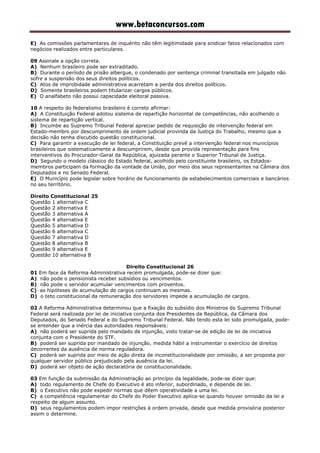 www.betaconcursos.com
E) As comissões parlamentares de inquérito não têm legitimidade para sindicar fatos relacionados com
negócios realizados entre particulares.
09 Assinale a opção correta.
A) Nenhum brasileiro pode ser extraditado.
B) Durante o período de prisão albergue, o condenado por sentença criminal transitada em julgado não
sofre a suspensão dos seus direitos políticos.
C) Atos de improbidade administrativa acarretam a perda dos direitos políticos.
D) Somente brasileiros podem titularizar cargos públicos.
E) O analfabeto não possui capacidade eleitoral passiva.
10 A respeito do federalismo brasileiro é correto afirmar:
A) A Constituição Federal adotou sistema de repartição horizontal de competências, não acolhendo o
sistema de repartição vertical.
B) Incumbe ao Supremo Tribunal Federal apreciar pedido de requisição de intervenção federal em
Estado-membro por descumprimento de ordem judicial provinda da Justiça do Trabalho, mesmo que a
decisão não tenha discutido questão constitucional.
C) Para garantir a execução de lei federal, a Constituição prevê a intervenção federal nos municípios
brasileiros que sistematicamente a descumprirem, desde que provida representação para fins
interventivos do Procurador-Geral da República, ajuizada perante o Superior Tribunal de Justiça.
D) Segundo o modelo clássico do Estado federal, acolhido pelo constituinte brasileiro, os Estados-
membros participam da formação da vontade da União, por meio dos seus representantes na Câmara dos
Deputados e no Senado Federal.
E) O Município pode legislar sobre horário de funcionamento de estabelecimentos comerciais e bancários
no seu território.
Direito Constitucional 25
Questão 1 alternativa C
Questão 2 alternativa E
Questão 3 alternativa A
Questão 4 alternativa E
Questão 5 alternativa D
Questão 6 alternativa C
Questão 7 alternativa D
Questão 8 alternativa B
Questão 9 alternativa E
Questão 10 alternativa B
Direito Constitucional 26
01 Em face da Reforma Administrativa recém promulgada, pode-se dizer que:
A) não pode o pensionista receber subsídios ou vencimentos.
B) não pode o servidor acumular vencimentos com proventos.
C) as hipóteses de acumulação de cargos continuam as mesmas.
D) o teto constitucional da remuneração dos servidores impede a acumulação de cargos.
02 A Reforma Administrativa determinou que a fixação do subsídio dos Ministros do Supremo Tribunal
Federal será realizada por lei de iniciativa conjunta dos Presidentes da República, da Câmara dos
Deputados, do Senado Federal e do Supremo Tribunal Federal. Não tendo esta lei sido promulgada, pode-
se entender que a inércia das autoridades responsáveis:
A) não poderá ser suprida pelo mandado de injunção, visto tratar-se de edição de lei de iniciativa
conjunta com o Presidente do STF.
B) poderá ser suprida por mandado de injunção, medida hábil a instrumentar o exercício de direitos
decorrentes da ausência de norma reguladora.
C) poderá ser suprida por meio de ação direta de inconstitucionalidade por omissão, a ser proposta por
qualquer servidor público prejudicado pela ausência da lei.
D) poderá ser objeto de ação declaratória de constitucionalidade.
03 Em função da submissão da Administração ao princípio da legalidade, pode-se dizer que:
A) todo regulamento de Chefe do Executivo é ato inferior, subordinado, e depende de lei.
B) o Executivo não pode expedir normas que dêem operatividade a uma lei.
C) a competência regulamentar do Chefe do Poder Executivo aplica-se quando houver omissão da lei a
respeito de algum assunto.
D) seus regulamentos podem impor restrições à ordem privada, desde que medida provisória posterior
assim o determine.
 